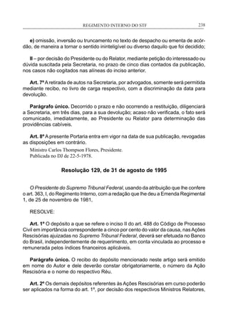 REGIMENTO INTERNO DO STF____________________________________________________________238
e) omissão, inversão ou truncamento no texto de despacho ou ementa de acór-
dão, de maneira a tornar o sentido ininteligível ou diverso daquilo que foi decidido;
II – por decisão do Presidente ou do Relator, mediante petição do interessado ou
dúvida suscitada pela Secretaria, no prazo de cinco dias contados da publicação,
nos casos não cogitados nas alíneas do inciso anterior.
Art. 7ºAretirada de autos na Secretaria, por advogados, somente será permitida
mediante recibo, no livro de carga respectivo, com a discriminação da data para
devolução.
Parágrafo único. Decorrido o prazo e não ocorrendo a restituição, diligenciará
a Secretaria, em três dias, para a sua devolução; acaso não verificada, o fato será
comunicado, imediatamente, ao Presidente ou Relator para determinação das
providências cabíveis.
Art. 8º A presente Portaria entra em vigor na data de sua publicação, revogadas
as disposições em contrário.
Ministro Carlos Thompson Flores, Presidente.
Publicada no DJ de 22-5-1978.
Resolução 129, de 31 de agosto de 1995
O Presidente do Supremo Tribunal Federal, usando da atribuição que lhe confere
o art. 363, I, do Regimento Interno, com a redação que lhe deu a Emenda Regimental
1, de 25 de novembro de 1981,
RESOLVE:
Art. 1º O depósito a que se refere o inciso II do art. 488 do Código de Processo
Civil em importância correspondente a cinco por cento do valor da causa, nasAções
Rescisórias ajuizadas no Supremo Tribunal Federal, deverá ser efetuada no Banco
do Brasil, independentemente de requerimento, em conta vinculada ao processo e
remunerada pelos índices financeiros aplicáveis.
Parágrafo único. O recibo do depósito mencionado neste artigo será emitido
em nome do Autor e dele deverão constar obrigatoriamente, o número da Ação
Rescisória e o nome do respectivo Réu.
Art. 2º Os demais depósitos referentes às Ações Rescisórias em curso poderão
ser aplicados na forma do art. 1º, por decisão dos respectivos Ministros Relatores,
 
