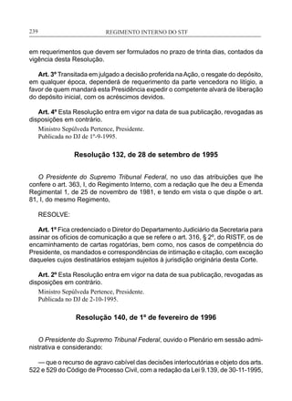 REGIMENTO INTERNO DO STF____________________________________________________________239
em requerimentos que devem ser formulados no prazo de trinta dias, contados da
vigência desta Resolução.
Art. 3º Transitada em julgado a decisão proferida naAção, o resgate do depósito,
em qualquer época, dependerá de requerimento da parte vencedora no litígio, a
favor de quem mandará esta Presidência expedir o competente alvará de liberação
do depósito inicial, com os acréscimos devidos.
Art. 4º Esta Resolução entra em vigor na data de sua publicação, revogadas as
disposições em contrário.
Ministro Sepúlveda Pertence, Presidente.
Publicada no DJ de 1º-9-1995.
Resolução 132, de 28 de setembro de 1995
O Presidente do Supremo Tribunal Federal, no uso das atribuições que lhe
confere o art. 363, I, do Regimento Interno, com a redação que lhe deu a Emenda
Regimental 1, de 25 de novembro de 1981, e tendo em vista o que dispõe o art.
81, I, do mesmo Regimento,
RESOLVE:
Art. 1º Fica credenciado o Diretor do Departamento Judiciário da Secretaria para
assinar os ofícios de comunicação a que se refere o art. 316, § 2º, do RISTF, os de
encaminhamento de cartas rogatórias, bem como, nos casos de competência do
Presidente, os mandados e correspondências de intimação e citação, com exceção
daqueles cujos destinatários estejam sujeitos à jurisdição originária desta Corte.
Art. 2º Esta Resolução entra em vigor na data de sua publicação, revogadas as
disposições em contrário.
Ministro Sepúlveda Pertence, Presidente.
Publicada no DJ de 2-10-1995.
Resolução 140, de 1º de fevereiro de 1996
O Presidente do Supremo Tribunal Federal, ouvido o Plenário em sessão admi-
nistrativa e considerando:
— que o recurso de agravo cabível das decisões interlocutórias e objeto dos arts.
522 e 529 do Código de Processo Civil, com a redação da Lei 9.139, de 30-11-1995,
 