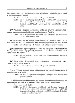 REGIMENTO INTERNO DO STF____________________________________________________________24
incidentes posteriores, mesmo em execução, ressalvada a competência do Plenário
e do Presidente do Tribunal.
1
Atualizado com a introdução da Emenda Regimental 9/2001.
RISTF:	 art. 5º a art. 8º (competência do Pleno) – art. 8º e art. 9º (competência das
Turmas) – art. 13 (competência do Presidente) – art. 69 (prevenção do
Relator) – art. 317 (AgR) – art. 321, art. 323 e art. 324 (RE) – art. 337
(ED).
§ 1º Prevalece o disposto neste artigo, ainda que a Turma haja submetido a
causa, ou algum de seus incidentes, ao julgamento do Plenário.
RISTF:	 art. 7º, IV (julgamento pelo Pleno) – art. 11 (remessa pela Turma) – art.
21, III (remessa pelo Relator).
§ 2º A prevenção, se não reconhecida de ofício, poderá ser arguida por qualquer
das partes ou pelo Procurador-Geral até o início do julgamento pela outra Turma.
RISTF:	 art. 69 (prevenção do Relator) – art. 136 (questões preliminares).
§ 3º Desaparecerá a prevenção se da Turma não fizer parte nenhum dos Minis-
tros que funcionaram em julgamento anterior ou se tiver havido total alteração da
composição das Turmas.
RISTF:	 art. 69, caput, § 3º, in fine, c/c art. 38, IV, a (substituição: sucessor do
Relator).
§ 4º1
Salvo o caso do parágrafo anterior, prevenção do Relator que deixe o
Tribunal comunica-se à Turma.
1
Atualizado com a introdução da Emenda Regimental 34/2009.
Art. 11. A Turma remeterá o feito ao julgamento do Plenário independente de
acórdão e de nova pauta:
RISTF:	 art. 83, § 1º, II (independem de pauta) – parágrafo único do art. 93 (dis-
pensam acórdão).
I – quando considerar relevante a arguição de inconstitucionalidade ainda não
decidida pelo Plenário, e o Relator não lhe houver afetado o julgamento;
CF/1988:	 art. 102, I, II e III.
RISTF:	 art. 6º, II, a (julgamento pelo Pleno) – art. 22, caput (remessa pelo
Relator) – art. 56, X, c, e XI (não se altera a classe) – art. 176, § 1º e § 2º
(inconstitucionalidade incidental) – art. 178 (comunicação da decisão)
– art. 305 (decisão irrecorrível).
 