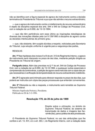 REGIMENTO INTERNO DO STF____________________________________________________________240
não se identifica com a figura especial do agravo de instrumento contra a decisão
terminativa do Presidente do Tribunal a quo que não admite o recurso extraordinário;
— que o agravo de instrumento contra o indeferimento de recurso extraordinário
é objeto da disciplina especial dos arts. 544 e 545 do Código de Processo Civil,
com a redação da Lei 8.950, de 13-12-1994;
— que não têm pertinência com esse último as inspirações teleológicas de
diversas das inovações ditadas pela Lei 9.139/1995 à disciplina do agravo contra
as decisões interlocutórias de primeiro grau;
— que, não obstante, têm surgido dúvidas a respeito, noticiadas pela Secretaria
do Tribunal, cuja solução uniforme é urgente para a segurança das partes,
RESOLVE:
Art. 1º Nas hipóteses dos incisos II e III do art. 313 do Regimento Interno, o agravo
de instrumento será interposto no prazo de dez dias, mediante petição dirigida ao
Presidente do Tribunal de origem.
Parágrafo único. Além das previstas no § 1º do art. 544 do Código de Processo
Civil, com a redação da Lei 8.950, de 13-12-1994, e quaisquer outras essenciais à
compreensão da controvérsia, a petição de agravo será instruída com a cópia das pe-
ças necessárias à verificação da tempestividade do recurso extraordinário indeferido.
Art. 2º O agravado será intimado para oferecer resposta no prazo de dez dias, que
poderá ser instruída com cópia das peças processuais que entender convenientes.
Art. 3º Oferecida ou não a resposta, o instrumento será remetido ao Supremo
Tribunal Federal.
Ministro Sepúlveda Pertence, Presidente.
Publicada no DJ de 5-2-1996.
Resolução 179, de 26 de julho de 1999
Dispõe sobre a utilização, no âmbito do
Supremo Tribunal Federal, do sistema de
transmissão de dados e imagens tipo fac-
-símile(fax),paraapráticadeatosprocessuais.
O Presidente do Supremo Tribunal Federal, no uso das atribuições que lhe
confere o art. 13, XVI, c/c o art. 363, I, do Regimento Interno, com a redação dada
 