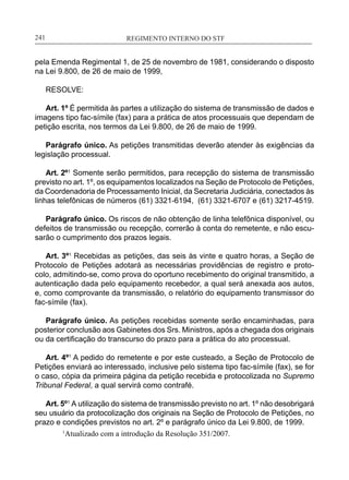 REGIMENTO INTERNO DO STF____________________________________________________________241
pela Emenda Regimental 1, de 25 de novembro de 1981, considerando o disposto
na Lei 9.800, de 26 de maio de 1999,
RESOLVE:
Art. 1º É permitida às partes a utilização do sistema de transmissão de dados e
imagens tipo fac-símile (fax) para a prática de atos processuais que dependam de
petição escrita, nos termos da Lei 9.800, de 26 de maio de 1999.
Parágrafo único. As petições transmitidas deverão atender às exigências da
legislação processual.
Art. 2º1
Somente serão permitidos, para recepção do sistema de transmissão
previsto no art. 1º, os equipamentos localizados na Seção de Protocolo de Petições,
da Coordenadoria de Processamento Inicial, da Secretaria Judiciária, conectados às
linhas telefônicas de números (61) 3321-6194, (61) 3321-6707 e (61) 3217-4519.
Parágrafo único. Os riscos de não obtenção de linha telefônica disponível, ou
defeitos de transmissão ou recepção, correrão à conta do remetente, e não escu-
sarão o cumprimento dos prazos legais.
Art. 3º1
Recebidas as petições, das seis às vinte e quatro horas, a Seção de
Protocolo de Petições adotará as necessárias providências de registro e proto-
colo, admitindo-se, como prova do oportuno recebimento do original transmitido, a
autenticação dada pelo equipamento recebedor, a qual será anexada aos autos,
e, como comprovante da transmissão, o relatório do equipamento transmissor do
fac-símile (fax).
Parágrafo único. As petições recebidas somente serão encaminhadas, para
posterior conclusão aos Gabinetes dos Srs. Ministros, após a chegada dos originais
ou da certificação do transcurso do prazo para a prática do ato processual.
Art. 4º1
A pedido do remetente e por este custeado, a Seção de Protocolo de
Petições enviará ao interessado, inclusive pelo sistema tipo fac-símile (fax), se for
o caso, cópia da primeira página da petição recebida e protocolizada no Supremo
Tribunal Federal, a qual servirá como contrafé.
Art. 5º1
A utilização do sistema de transmissão previsto no art. 1º não desobrigará
seu usuário da protocolização dos originais na Seção de Protocolo de Petições, no
prazo e condições previstos no art. 2º e parágrafo único da Lei 9.800, de 1999.
1
Atualizado com a introdução da Resolução 351/2007.
 
