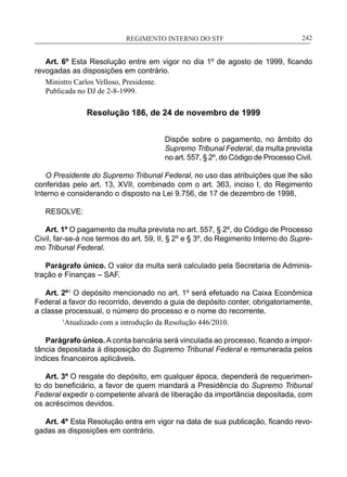 REGIMENTO INTERNO DO STF____________________________________________________________242
Art. 6º Esta Resolução entre em vigor no dia 1º de agosto de 1999, ficando
revogadas as disposições em contrário.
Ministro Carlos Velloso, Presidente.
Publicada no DJ de 2-8-1999.
Resolução 186, de 24 de novembro de 1999
Dispõe sobre o pagamento, no âmbito do
Supremo Tribunal Federal, da multa prevista
no art. 557, § 2º, do Código de Processo Civil.
O Presidente do Supremo Tribunal Federal, no uso das atribuições que lhe são
conferidas pelo art. 13, XVII, combinado com o art. 363, inciso I, do Regimento
Interno e considerando o disposto na Lei 9.756, de 17 de dezembro de 1998,
RESOLVE:
Art. 1º O pagamento da multa prevista no art. 557, § 2º, do Código de Processo
Civil, far-se-á nos termos do art. 59, II, § 2º e § 3º, do Regimento Interno do Supre-
mo Tribunal Federal.
Parágrafo único. O valor da multa será calculado pela Secretaria de Adminis-
tração e Finanças – SAF.
Art. 2º1
O depósito mencionado no art. 1º será efetuado na Caixa Econômica
Federal a favor do recorrido, devendo a guia de depósito conter, obrigatoriamente,
a classe processual, o número do processo e o nome do recorrente.
1
Atualizado com a introdução da Resolução 446/2010.
Parágrafo único.A conta bancária será vinculada ao processo, ficando a impor-
tância depositada à disposição do Supremo Tribunal Federal e remunerada pelos
índices financeiros aplicáveis.
Art. 3º O resgate do depósito, em qualquer época, dependerá de requerimen-
to do beneficiário, a favor de quem mandará a Presidência do Supremo Tribunal
Federal expedir o competente alvará de liberação da importância depositada, com
os acréscimos devidos.
Art. 4º Esta Resolução entra em vigor na data de sua publicação, ficando revo-
gadas as disposições em contrário.
 