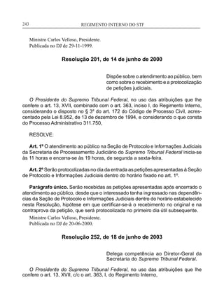 REGIMENTO INTERNO DO STF____________________________________________________________243
Ministro Carlos Velloso, Presidente.
Publicada no DJ de 29-11-1999.
Resolução 201, de 14 de junho de 2000
Dispõe sobre o atendimento ao público, bem
como sobre o recebimento e a protocolização
de petições judiciais.
O Presidente do Supremo Tribunal Federal, no uso das atribuições que lhe
confere o art. 13, XVII, combinado com o art. 363, inciso I, do Regimento Interno,
considerando o disposto no § 3º do art. 172 do Código de Processo Civil, acres-
centado pela Lei 8.952, de 13 de dezembro de 1994, e considerando o que consta
do Processo Administrativo 311.750,
RESOLVE:
Art. 1º O atendimento ao público na Seção de Protocolo e Informações Judiciais
da Secretaria de Processamento Judiciário do Supremo Tribunal Federal inicia-se
às 11 horas e encerra-se às 19 horas, de segunda a sexta-feira.
Art. 2º Serão protocolizadas no dia da entrada as petições apresentadas à Seção
de Protocolo e Informações Judiciais dentro do horário fixado no art. 1º.
Parágrafo único. Serão recebidas as petições apresentadas após encerrado o
atendimento ao público, desde que o interessado tenha ingressado nas dependên-
cias da Seção de Protocolo e Informações Judiciais dentro do horário estabelecido
nesta Resolução, hipótese em que certificar-se-á o recebimento no original e na
contraprova da petição, que será protocolizada no primeiro dia útil subsequente.
Ministro Carlos Velloso, Presidente.
Publicada no DJ de 20-06-2000.
Resolução 252, de 18 de junho de 2003
Delega competência ao Diretor-Geral da
Secretaria do Supremo Tribunal Federal.
O Presidente do Supremo Tribunal Federal, no uso das atribuições que lhe
confere o art. 13, XVII, c/c o art. 363, I, do Regimento Interno,
 