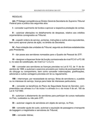 REGIMENTO INTERNO DO STF____________________________________________________________244
RESOLVE:
Art. 1º Delegar competência ao Diretor-Geral da Secretaria do Supremo Tribunal
Federal para a prática dos seguintes atos:
I – conceder suprimento de fundos e aprovar a respectiva prestação de contas;
II – autorizar alterações no detalhamento de despesas, relativo aos créditos
orçamentários consignados ao Tribunal;
III – expedir ordens de serviço, portarias, instruções e outros atos equivalentes,
bem como aprovar planos de ação, no âmbito da Secretaria;
IV – fixar a lotação das unidades do Tribunal, segundo as diretrizes estabelecidas
pelo Presidente;
V – dar posse aos servidores nomeados para o Quadro de Pessoal do STF;
VI – designar e dispensar titular de função comissionada de nível FC-01 a FC-06
e, no caso de substituição, de nível CJ-1 a CJ-3;
VII – conceder aos servidores as licenças previstas na Lei 8.112, de 11 de de-
zembro de 1990, e autorizar o exercício provisório por motivo de acompanhamento
do cônjuge ou companheiro, bem como conceder indenizações, gratificações,
adicionais e outras vantagens previstas em lei ou regulamento;
VIII – interromper, por necessidade do serviço, férias de servidores e, a pedido
ou no interesse do serviço, licença para tratar de interesses particulares;
IX – conceder os benefícios do Plano de Seguridade Social do Servidor, com-
preendidos nas alíneas b a f do inciso I e alíneas b e c do inciso II do art. 185 da
Lei 8.112/1990;
X – autorizar o afastamento de servidores para participar de cursos realizados
no País, custeados ou não pelo STF;
XI – autorizar viagens de servidores em objeto de serviço, no País;
XII – conceder ajuda de custo, autorizar a aquisição de passagens e transporte
de bagagem a magistrados e servidores do Tribunal;
XIII – conceder diárias;
 