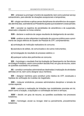 REGIMENTO INTERNO DO STF____________________________________________________________245
XIV – antecipar ou prorrogar o horário de expediente, bem como autorizar serviço
extraordinário, para atender às situações excepcionais e temporárias;
XV – elogiar servidores e aplicar penas disciplinares de advertência e de suspen-
são até trinta dias, submetendo ao Presidente aquelas que excederem a esse período;
XVI – cancelar os registros de penalidades de advertência e de suspensão,
observado o disposto no inciso anterior;
XVII – declarar a vacância de cargos resultante de desligamento de servidor;
XVIII – praticar os atos referentes à realização de concurso público para o provi-
mento de cargos efetivos do Quadro de Pessoal do STF, compreendendo:
a) contratação de instituição realizadora do concurso;
b) assinatura de editais, de comunicados e de outros instrumentos;
c) homologação do resultado do processo seletivo; e
d) quaisquer outros atos pertinentes ao concurso.
XIX – homologar o resultado final de Avaliação de Desempenho de Servidores
em Estágio Probatório, assim como proferir decisão final, em grau de recurso, sobre
as questões suscitadas no processo;
XX – constituir comissões administrativas destinadas à realização de atividades
definidas em lei, bem como designar seus membros;
XXI – designar membros para constituir junta médica do STF, excetuada a
hipótese de verificação de invalidez de magistrado;
XXII – instaurar sindicância, processo administrativo disciplinar e tomada de
contas especial;
XXIII – autorizar a realização de licitações nas modalidades previstas em lei,
assim como a locação, a aquisição e a contratação de bens e serviços;
XXIV – decidir, em grau de recurso, as questões suscitadas nos processos
licitatórios;
XXV – homologar, anular ou revogar, total ou parcialmente, procedimentos
licitatórios;
 