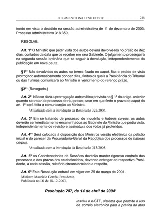 REGIMENTO INTERNO DO STF____________________________________________________________248
tendo em vista o decidido na sessão administrativa de 11 de dezembro de 2003,
Processo Administrativo 318.350,
RESOLVE:
Art. 1º O Ministro que pedir vista dos autos deverá devolvê-los no prazo de dez
dias, contados da data que os receber em seu Gabinete. O julgamento prosseguirá
na segunda sessão ordinária que se seguir à devolução, independentemente da
publicação em nova pauta.
§1º¹ Não devolvidos os autos no termo fixado no caput, fica o pedido de vista
prorrogado automaticamente por dez dias, findos os quais a Presidência do Tribunal
ou das Turmas comunicará ao Ministro o vencimento do referido prazo.
§2º¹ (Revogado.)
Art. 2º¹ Não se dará a prorrogação automática prevista no § 1º do artigo anterior
quando se tratar de processo de réu preso, caso em que findo o prazo do caput do
art. 1º será feita a comunicação ao Ministro.
	 1
Atualizado com a introdução da Resolução 322/2006.
Art. 3º Em se tratando de processo de inquérito e habeas corpus, os autos
deverão ser imediatamente encaminhados ao Gabinete do Ministro que pediu vista,
independentemente de revisão e assinatura dos votos já proferidos.
Art. 4º¹ Será colocada à disposição dos Ministros versão eletrônica da petição
inicial e do parecer da Procuradoria-Geral da República dos processos de habeas
corpus.
1
Atualizado com a introdução da Resolução 313/2005.
Art. 5º As Coordenadorias de Sessões deverão manter rigoroso controle dos
processos e dos prazos ora estabelecidos, devendo entregar ao respectivo Presi-
dente, a cada sessão, relatório circunstanciado a respeito.
Art. 6º Esta Resolução entrará em vigor em 29 de março de 2004.
Ministro Maurício Corrêa, Presidente.
Publicada no DJ de 18-12-2003.
Resolução 287, de 14 de abril de 2004¹
Institui o e-STF, sistema que permite o uso
de correio eletrônico para a prática de atos
 