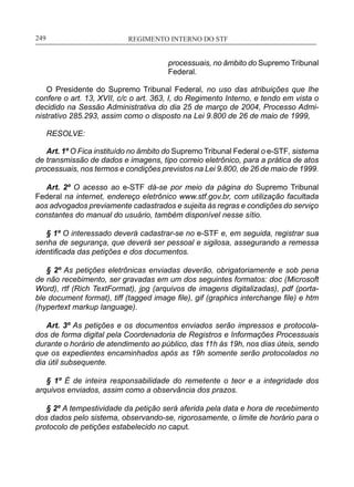 REGIMENTO INTERNO DO STF____________________________________________________________249
processuais, no âmbito do Supremo Tribunal
Federal.
O Presidente do Supremo Tribunal Federal, no uso das atribuições que lhe
confere o art. 13, XVII, c/c o art. 363, I, do Regimento Interno, e tendo em vista o
decidido na Sessão Administrativa do dia 25 de março de 2004, Processo Admi-
nistrativo 285.293, assim como o disposto na Lei 9.800 de 26 de maio de 1999,
RESOLVE:
Art. 1º O Fica instituído no âmbito do Supremo Tribunal Federal o e-­STF, sistema
de transmissão de dados e imagens, tipo correio eletrônico, para a prática de atos
processuais, nos termos e condições previstos na Lei 9.800, de 26 de maio de 1999.
Art. 2º O acesso ao e-STF dá-se por meio da página do Supremo Tribunal
Federal na internet, endereço eletrônico www.stf.gov.br, com utilização facultada
aos advogados previamente cadastrados e sujeita às regras e condições do serviço
constantes do manual do usuário, também disponível nesse sítio.
§ 1º O interessado deverá cadastrar-se no e-STF e, em seguida, registrar sua
senha de segurança, que deverá ser pessoal e sigilosa, assegurando a remessa
identificada das petições e dos documentos.
§ 2º As petições eletrônicas enviadas deverão, obrigatoriamente e sob pena
de não recebimento, ser gravadas em um dos seguintes formatos: doc (Microsoft
Word), rtf (Rich TextFormat), jpg (arquivos de imagens digitalizadas), pdf (porta-
ble document format), tiff (tagged image file), gif (graphics interchange file) e htm
(hypertext markup language).
Art. 3º As petições e os documentos enviados serão impressos e protocola-
dos de forma digital pela Coordenadoria de Registros e Informações Processuais
durante o horário de atendimento ao público, das 11h às 19h, nos dias úteis, sendo
que os expedientes encaminhados após as 19h somente serão protocolados no
dia útil subsequente.
§ 1º É de inteira responsabilidade do remetente o teor e a integridade dos
arquivos enviados, assim como a observância dos prazos.
§ 2º A tempestividade da petição será aferida pela data e hora de recebimento
dos dados pelo sistema, observando-se, rigorosamente, o limite de horário para o
protocolo de petições estabelecido no caput.
 