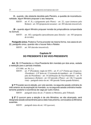 REGIMENTO INTERNO DO STF____________________________________________________________25
II – quando, não obstante decidida pelo Plenário, a questão de inconstitucio-
nalidade, algum Ministro propuser o seu reexame;
RISTF:	 art. 6º, II, a (julgamento pelo Pleno) – art. 22, caput (remessa pelo
Relator) – art. 103 (proposta de reexame) – art. 305 (decisão irrecorrível).
III – quando algum Ministro propuser revisão da jurisprudência compendiada
na Súmula.
RISTF:	 art. 102 e parágrafos (procedimento para Súmula) – art. 103 (proposta
de revisão).
Parágrafo único. Poderá a Turma proceder da mesma forma, nos casos do art.
22, parágrafo único, quando não o houver feito o Relator.
RISTF:	 art. 305 (decisão irrecorrível).
Capítulo IV
DO PRESIDENTE E DO VICE-PRESIDENTE
Art. 12. O Presidente e o Vice-Presidente têm mandato por dois anos, vedada
a reeleição para o período imediato.
CF/1988:	 art. 96, I, a.
RISTF:	 art. 3º (Presidente: órgão do STF) – art. 4º, § 2º (Turma que integra ex-
-Presidente) – § 8º deste art. 12 (extensão de mandato) – art. 13 (atribui-
ções do Presidente) – art. 14 (atribuições do Vice-Presidente) – art. 75
(permanece o Relator) – art. 143 (preside o Pleno) – art. 146, V (quando
vota) – parágrafo único do art. 148 (preside Turma quando Relator).
§ 1º Proceder-se-á à eleição, por voto secreto, na segunda sessão ordinária do
mês anterior ao da expiração do mandato, ou na segunda sessão ordinária imedia-
tamente posterior à ocorrência de vaga por outro motivo.
RISTF:	 parágrafo único do art. 2º (dentre os Ministros, pelo Tribunal).
§ 2º O quorum para a eleição é de oito Ministros; se não alcançado, será
designada sessão extraordinária para a data mais próxima, convocados os Ministros
ausentes.
RISTF:	 parágrafo único do art. 143 (quorum).
 