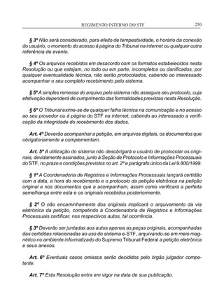 REGIMENTO INTERNO DO STF____________________________________________________________250
§ 3º Não será considerado, para efeito de tempestividade, o horário da conexão
do usuário, o momento do acesso à página do Tribunal na internet ou qualquer outra
referência de evento.
§ 4º Os arquivos recebidos em desacordo com os formatos estabelecidos nesta
Resolução ou que estejam, no todo ou em parte, incompletos ou danificados, por
qualquer eventualidade técnica, não serão protocolados, cabendo ao interessado
acompanhar o seu completo recebimento pelo sistema.
§ 5º A simples remessa do arquivo pelo sistema não assegura seu protocolo, cuja
efetivação dependerá de cumprimento das formalidades previstas nesta Resolução.
§ 6º O Tribunal exime-se de qualquer falha técnica na comunicação e no acesso
ao seu provedor ou à página do STF na internet, cabendo ao interessado a verifi-
cação da integridade do recebimento dos dados.
Art. 4º Deverão acompanhar a petição, em arquivos digitais, os documentos que
obrigatoriamente a complementam.
Art. 5º A utilização do sistema não desobrigará o usuário de protocolar os origi-
nais, devidamente assinados, junto à Seção de Protocolo e Informações Processuais
do STF, no prazo e condições previstos no art. 2º e parágrafo único da Lei 9.800/1999.
§ 1º A Coordenadoria de Registros e Informações Processuais lançará certidão
com a data, a hora do recebimento e o protocolo da petição eletrônica na petição
original e nos documentos que a acompanham, assim como verificará a perfeita
semelhança entre esta e os originais recebidos posteriormente.
§ 2º O não encaminhamento dos originais implicará o arquivamento da via
eletrônica da petição, competindo à Coordenadoria de Registros e Informações
Processuais certificar, nos respectivos autos, tal ocorrência.
§ 3º Deverão ser juntadas aos autos apenas as peças originais, acompanhadas
das certidões relacionadas ao uso do sistema e-STF, arquivando-se em meio mag-
nético no ambiente informatizado do Supremo Tribunal Federal a petição eletrônica
e seus anexos.
Art. 6º Eventuais casos omissos serão decididos pelo órgão julgador compe-
tente.
Art. 7º Esta Resolução entra em vigor na data de sua publicação.
 