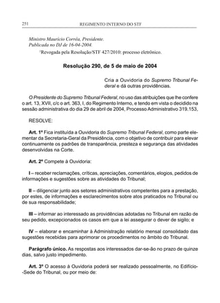 REGIMENTO INTERNO DO STF____________________________________________________________251
Ministro Maurício Corrêa, Presidente.
Publicada no DJ de 16-04-2004.
	 1
Revogada pela Resolução/STF 427/2010: processo eletrônico.
Resolução 290, de 5 de maio de 2004
Cria a Ouvidoria do Supremo Tribunal Fe-
deral e dá outras providências.
O Presidente do Supremo Tribunal Federal, no uso das atribuições que lhe confere
o art. 13, XVII, c/c o art. 363, I, do Regimento Interno, e tendo em vista o decidido na
sessão administrativa do dia 29 de abril de 2004, Processo Administrativo 319.153,
RESOLVE:
Art. 1º Fica instituída a Ouvidoria do Supremo Tribunal Federal, como parte ele-
mentar da Secretaria-Geral da Presidência, com o objetivo de contribuir para elevar
continuamente os padrões de transparência, presteza e segurança das atividades
desenvolvidas na Corte.
Art. 2º Compete à Ouvidoria:
I – receber reclamações, críticas, apreciações, comentários, elogios, pedidos de
informações e sugestões sobre as atividades do Tribunal;
II – diligenciar junto aos setores administrativos competentes para a prestação,
por estes, de informações e esclarecimentos sobre atos praticados no Tribunal ou
de sua responsabilidade;
III – informar ao interessado as providências adotadas no Tribunal em razão de
seu pedido, excepcionados os casos em que a lei assegurar o dever de sigilo; e
IV – elaborar e encaminhar à Administração relatório mensal consolidado das
sugestões recebidas para aprimorar os procedimentos no âmbito do Tribunal.
Parágrafo único. As respostas aos interessados dar-se-ão no prazo de quinze
dias, salvo justo impedimento.
Art. 3º O acesso à Ouvidoria poderá ser realizado pessoalmente, no Edifício-
-Sede do Tribunal, ou por meio de:
 