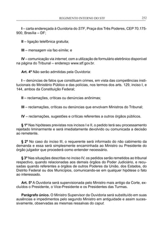 REGIMENTO INTERNO DO STF____________________________________________________________252
I – carta endereçada à Ouvidoria do STF, Praça dos Três Poderes, CEP 70.175-
900, Brasília – DF;
II – ligação telefônica gratuita;
III – mensagem via fac-símile; e
IV – comunicação via internet, com a utilização de formulário eletrônico disponível
na página do Tribunal – endereço www.stf.gov.br.
Art. 4º Não serão admitidas pela Ouvidoria:
I – denúncias de fatos que constituam crimes, em vista das competências insti-
tucionais do Ministério Público e das polícias, nos termos dos arts. 129, inciso I, e
144, ambos da Constituição Federal;
II – reclamações, críticas ou denúncias anônimas;
III – reclamações, críticas ou denúncias que envolvam Ministros do Tribunal;
IV – reclamações, sugestões e críticas referentes a outros órgãos públicos.
§ 1º Nas hipóteses previstas nos incisos I e II, o pedido terá seu processamento
rejeitado liminarmente e será imediatamente devolvido ou comunicada a decisão
ao remetente.
§ 2º No caso do inciso lII, o requerente será informado do não ­cabimento da
demanda e essa será simplesmente encaminhada ao Ministro ou Presidente do
órgão julgador que procederá como entender necessário.
§ 3º Nas situações descritas no inciso IV, os pedidos serão remetidos ao tribunal
respectivo, quando relacionadas aos demais órgãos do Poder Judiciário, e recu-
sadas quando referentes a órgãos de outros Poderes da União, dos Estados, do
Distrito Federal ou dos Municípios, comunicando-se em qualquer hipótese o fato
ao interessado.
Art. 5º A Ouvidoria será supervisionada pelo Ministro mais antigo da Corte, ex-
cluídos o Presidente, o Vice-Presidente e os Presidentes das Turmas.
Parágrafo único. O Ministro Supervisor da Ouvidoria será substituído em suas
ausências e impedimentos pelo segundo Ministro em antiguidade e assim suces-
sivamente, observadas as mesmas ressalvas do caput.
 