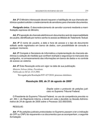 REGIMENTO INTERNO DO STF____________________________________________________________254
Art. 2º O Ministro interessado deverá requerer a habilitação de sua chancela ele-
trônica e poderá solicitar o credenciamento de servidores para chancelar documentos.
Parágrafo único. O descredenciamento de servidor ocorrerá mediante a mani-
festação expressa do Ministro.
Art. 3ºAaposição de chancela eletrônica em documentos será de responsabilidade
do usuário, identificado por nome e senha no acesso ao Módulo de Tratamento Textual.
Art. 4º O nome do usuário, a data e hora de acesso e o tipo de documento
editado serão registrados em banco de dados, com possibilidade de consulta a
qualquer momento.
Art. 5º Compete à Secretaria de Informática a implementação da chancela ele-
trônica e a adoção de medidas que confiram restrição e segurança no manuseio dos
autógrafos, no armazenamento das informações em banco de dados e no controle
de acesso ao sistema.
Art. 6º Esta Resolução entra em vigor na data de sua publicação.
Ministro Nelson Jobim, Presidente.
Publicada no DJ de 23-8-2004.
	 1
Revogada pela Resolução/STF 427/2010: processo eletrônico.
Resolução 309, de 31 de agosto de 2005¹
Dispõe sobre o protocolo de petições judi-
ciais no Supremo Tribunal Federal.
O Presidente do Supremo Tribunal Federal, no uso da competência prevista no
art. 363, I, do Regimento Interno, e tendo em vista o decidido na Sessão Adminis-
trativa de 24 de agosto de 2005 sobre o Processo 322.850/2005,
RESOLVE:
Art. 1º As petições judiciais protocoladas no Supremo passam a ter a indicação
do CPF ou CNPJ do requerente e os documentos que as acompanham, a seguinte
formatação:
 