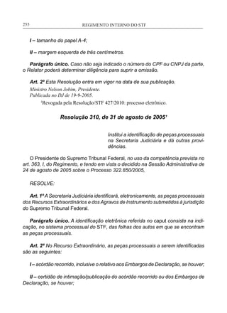 REGIMENTO INTERNO DO STF____________________________________________________________255
I – tamanho do papel A-4;
II – margem esquerda de três centímetros.
Parágrafo único. Caso não seja indicado o número do CPF ou CNPJ da parte,
o Relator poderá determinar diligência para suprir a omissão.
Art. 2º Esta Resolução entra em vigor na data de sua publicação.
Ministro Nelson Jobim, Presidente.
Publicada no DJ de 19-9-2005.
	 1
Revogada pela Resolução/STF 427/2010: processo eletrônico.
Resolução 310, de 31 de agosto de 2005¹
Institui a identificação de peças processuais
na Secretaria Judiciária e dá outras provi-
dências.
O Presidente do Supremo Tribunal Federal, no uso da competência prevista no
art. 363, I, do Regimento, e tendo em vista o decidido na Sessão Administrativa de
24 de agosto de 2005 sobre o Processo 322.850/2005,
RESOLVE:
Art. 1º A Secretaria Judiciária identificará, eletronicamente, as peças processuais
dos Recursos Extraordinários e dos Agravos de Instrumento submetidos à jurisdição
do Supremo Tribunal Federal.
Parágrafo único. A identificação eletrônica referida no caput consiste na indi-
cação, no sistema processual do STF, das folhas dos autos em que se encontram
as peças processuais.
Art. 2º No Recurso Extraordinário, as peças processuais a serem identificadas
são as seguintes:
I – acórdão recorrido, inclusive o relativo aos Embargos de Declaração, se houver;
II – certidão de intimação/publicação do acórdão recorrido ou dos Embargos de
Declaração, se houver;
 