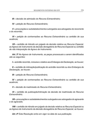 REGIMENTO INTERNO DO STF____________________________________________________________256
III – decisão de admissão do Recurso Extraordinário;
IV – petição de Recurso Extraordinário;
V – procurações e substabelecimentos outorgados aos advogados do recorrente
e do recorrido;
VI – petição de contrarrazões ao Recurso Extraordinário ou certidão de sua
ausência;
VII – certidão de trânsito em julgado da decisão relativa ao Recurso Especial,
ao Agravo de Instrumento da decisão denegatória de Recurso Especial ou certidão
de não interposição de Agravo de Instrumento.
Art. 3º No Agravo de Instrumento, as peças processuais a serem identificadas
são as seguintes:
I – acórdão recorrido, inclusive o relativo aos Embargos de Declaração, se houver;
II – certidão de intimação/publicação do acórdão recorrido ou dos Embargos de
Declaração, se houver;
III – petição de Recurso Extraordinário;
IV – petição de contrarrazões ao Recurso Extraordinário ou certidão de sua
ausência;
V – decisão de inadmissão do Recurso Extraordinário;
VI – certidão de publicação/intimação da decisão de inadmissão do Recurso
Extraordinário;
VII – procurações e substabelecimentos outorgados aos advogados do agravante
e do agravado;
VIII – certidão de trânsito em julgado da decisão relativa ao Recurso Especial ou
ao Agravo de Instrumento da decisão denegatória de Recurso Especial, se houver.
Art. 4º Esta Resolução entra em vigor na data de sua publicação.
 