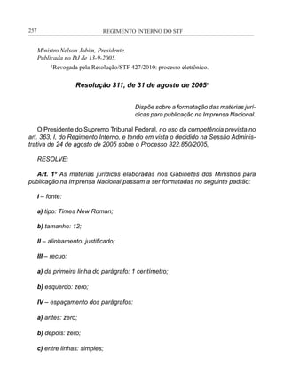 REGIMENTO INTERNO DO STF____________________________________________________________257
Ministro Nelson Jobim, Presidente.
Publicada no DJ de 13-9-2005.
	 1
Revogada pela Resolução/STF 427/2010: processo eletrônico.
Resolução 311, de 31 de agosto de 20051
Dispõe sobre a formatação das matérias jurí-
dicas para publicação na Imprensa Nacional.
O Presidente do Supremo Tribunal Federal, no uso da competência prevista no
art. 363, I, do Regimento Interno, e tendo em vista o decidido na Sessão Adminis-
trativa de 24 de agosto de 2005 sobre o Processo 322.850/2005,
RESOLVE:
Art. 1º As matérias jurídicas elaboradas nos Gabinetes dos Ministros para
publicação na Imprensa Nacional passam a ser formatadas no seguinte padrão:
I – fonte:
a) tipo: Times New Roman;
b) tamanho: 12;
II – alinhamento: justificado;
III – recuo:
a) da primeira linha do parágrafo: 1 centímetro;
b) esquerdo: zero;
IV – espaçamento dos parágrafos:
a) antes: zero;
b) depois: zero;
c) entre linhas: simples;
 