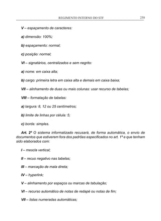 REGIMENTO INTERNO DO STF____________________________________________________________258
V – espaçamento de caracteres:
a) dimensão: 100%;
b) espaçamento: normal;
c) posição: normal;
VI – signatários, centralizados e sem negrito:
a) nome: em caixa alta;
b) cargo: primeira letra em caixa alta e demais em caixa baixa;
VII – alinhamento de duas ou mais colunas: usar recurso de tabelas;
VIII – formatação de tabelas:
a) largura: 8, 12 ou 25 centímetros;
b) limite de linhas por célula: 5;
c) borda: simples.
Art. 2º O sistema informatizado recusará, de forma automática, o envio de
documentos que estiverem fora dos padrões especificados no art. 1º e que tenham
sido elaborados com:
I – mescla vertical;
II – recuo negativo nas tabelas;
III – marcação de mala direta;
IV – hyperlink;
V – alinhamento por espaços ou marcas de tabulação;
VI – recurso automático de notas de redapé ou notas de fim;
VII – listas numeradas automáticas;
 