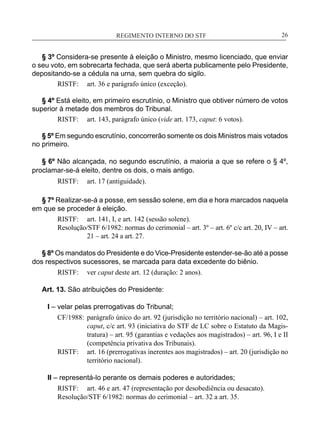 REGIMENTO INTERNO DO STF____________________________________________________________26
§ 3º Considera-se presente à eleição o Ministro, mesmo licenciado, que enviar
o seu voto, em sobrecarta fechada, que será aberta publicamente pelo Presidente,
depositando-se a cédula na urna, sem quebra do sigilo.
RISTF:	 art. 36 e parágrafo único (exceção).
§ 4º Está eleito, em primeiro escrutínio, o Ministro que obtiver número de votos
superior à metade dos membros do Tribunal.
RISTF:	 art. 143, parágrafo único (vide art. 173, caput: 6 votos).
§ 5º Em segundo escrutínio, concorrerão somente os dois Ministros mais votados
no primeiro.
§ 6º Não alcançada, no segundo escrutínio, a maioria a que se refere o § 4º,
proclamar-se-á eleito, dentre os dois, o mais antigo.
RISTF:	 art. 17 (antiguidade).
§ 7º Realizar-se-á a posse, em sessão solene, em dia e hora marcados naquela
em que se proceder à eleição.
RISTF:	 art. 141, I, e art. 142 (sessão solene).
Resolução/STF 6/1982: normas do cerimonial – art. 3º – art. 6º c/c art. 20, IV – art.
21 – art. 24 a art. 27.
§ 8º Os mandatos do Presidente e do Vice-Presidente estender-se-ão até a posse
dos respectivos sucessores, se marcada para data excedente do biênio.
RISTF:	 ver caput deste art. 12 (duração: 2 anos).
Art. 13. São atribuições do Presidente:
I – velar pelas prerrogativas do Tribunal;
CF/1988:	 parágrafo único do art. 92 (jurisdição no território nacional) – art. 102,
caput, c/c art. 93 (iniciativa do STF de LC sobre o Estatuto da Magis-
tratura) – art. 95 (garantias e vedações aos magistrados) – art. 96, I e II
(competência privativa dos Tribunais).
RISTF:	 art. 16 (prerrogativas inerentes aos magistrados) – art. 20 (jurisdição no
território nacional).
II – representá-lo perante os demais poderes e autoridades;
RISTF:	 art. 46 e art. 47 (representação por desobediência ou desacato).
Resolução/STF 6/1982: normas do cerimonial – art. 32 a art. 35.
 