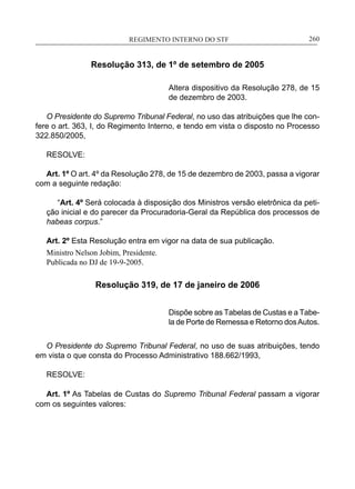 REGIMENTO INTERNO DO STF____________________________________________________________260
Resolução 313, de 1º de setembro de 2005
Altera dispositivo da Resolução 278, de 15
de dezembro de 2003.
O Presidente do Supremo Tribunal Federal, no uso das atribuições que lhe con-
fere o art. 363, I, do Regimento Interno, e tendo em vista o disposto no Processo
322.850/2005,
RESOLVE:
Art. 1º O art. 4º da Resolução 278, de 15 de dezembro de 2003, passa a vigorar
com a seguinte redação:
“Art. 4º Será colocada à disposição dos Ministros versão eletrônica da peti-
ção inicial e do parecer da Procuradoria-Geral da República dos processos de
habeas corpus.”
Art. 2º Esta Resolução entra em vigor na data de sua publicação.
Ministro Nelson Jobim, Presidente.
Publicada no DJ de 19-9-2005.
Resolução 319, de 17 de janeiro de 2006
Dispõe sobre as Tabelas de Custas e a Tabe-
la de Porte de Remessa e Retorno dosAutos.
 
O Presidente do Supremo Tribunal Federal, no uso de suas atribuições, tendo
em vista o que consta do Processo Administrativo 188.662/1993,
RESOLVE:
Art. 1º As Tabelas de Custas do Supremo Tribunal Federal passam a vigorar
com os seguintes valores:
 