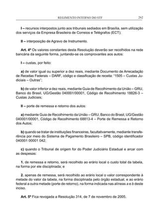 REGIMENTO INTERNO DO STF____________________________________________________________262
I – recursos interpostos junto aos tribunais sediados em Brasília, sem utilização
dos serviços da Empresa Brasileira de Correios e Telégrafos (ECT);
II – interposição de Agravo de Instrumento.
Art. 4º Os valores constantes desta Resolução deverão ser recolhidos na rede
bancária da seguinte forma, juntando-se os comprovantes aos autos:
I – custas, por feito:
a) de valor igual ou superior a dez reais, mediante Documento de Arrecadação
de Receitas Federais – DARF, código e classificação de receita: “1505 – Custas Ju-
diciais – Outras”;
b) de valor inferior a dez reais, mediante Guia de Recolhimento da União – GRU,
Banco do Brasil, UG/Gestão 040001/00001, Código de Recolhimento 18826-3 –
Custas Judiciais;
II – porte de remessa e retorno dos autos:
a) mediante Guia de Recolhimento da União – GRU, Banco do Brasil, UG/Gestão
040001/00001, Código de Recolhimento 68813-4 – Porte de Remessa e Retorno
dos Autos;
b) quando se tratar de instituições financeiras, facultativamente, mediante transfe-
rência por meio do Sistema de Pagamento Brasileiro – SPB, código identificador
040001 00001 042;
c) quando o Tribunal de origem for do Poder Judiciário Estadual e arcar com
as despesas:
1. de remessa e retorno, será recolhido ao erário local o custo total da tabela,
na forma por ele disciplinada; e
2. apenas de remessa, será recolhido ao erário local o valor correspondente à
metade do valor da tabela, na forma disciplinada pelo órgão estadual, e ao erário
federal a outra metade (porte de retorno), na forma indicada nas alíneas a e b deste
inciso.
Art. 5º Fica revogada a Resolução 314, de 7 de novembro de 2005.
 