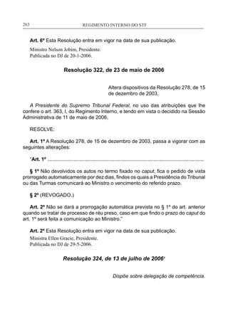REGIMENTO INTERNO DO STF____________________________________________________________263
Art. 6º Esta Resolução entra em vigor na data de sua publicação.
Ministro Nelson Jobim, Presidente.
Publicada no DJ de 20-1-2006.
Resolução 322, de 23 de maio de 2006
Altera dispositivos da Resolução 278, de 15
de dezembro de 2003.
A Presidente do Supremo Tribunal Federal, no uso das atribuições que lhe
confere o art. 363, I, do Regimento Interno, e tendo em vista o decidido na Sessão
Administrativa de 11 de maio de 2006,
RESOLVE:
Art. 1º A Resolução 278, de 15 de dezembro de 2003, passa a vigorar com as
seguintes alterações:
“Art. 1º ................................................................................................................
§ 1º Não devolvidos os autos no termo fixado no caput, fica o pedido de vista
prorrogado automaticamente por dez dias, findos os quais a Presidência do Tribunal
ou das Turmas comunicará ao Ministro o vencimento do referido prazo.
§ 2º (REVOGADO.)
Art. 2º Não se dará a prorrogação automática prevista no § 1º do art. anterior
quando se tratar de processo de réu preso, caso em que findo o prazo do caput do
art. 1º será feita a comunicação ao Ministro.”
Art. 2º Esta Resolução entra em vigor na data de sua publicação.
Ministra Ellen Gracie, Presidente.
Publicada no DJ de 29-5-2006.
Resolução 324, de 13 de julho de 20061
Dispõe sobre delegação de competência.
 