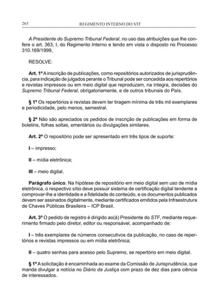 REGIMENTO INTERNO DO STF____________________________________________________________265
A Presidente do Supremo Tribunal Federal, no uso das atribuições que lhe con-
fere o art. 363, I, do Regimento Interno e tendo em vista o disposto no Processo
310.169/1999,
RESOLVE:
Art. 1ºAinscrição de publicações, como repositórios autorizados de jurisprudên-
cia, para indicação de julgados perante o Tribunal pode ser concedida aos repertórios
e revistas impressos ou em meio digital que reproduzam, na íntegra, decisões do
Supremo Tribunal Federal, obrigatoriamente, e de outros tribunais do País.
§ 1º Os repertórios e revistas devem ter tiragem mínima de três mil exemplares
e periodicidade, pelo menos, semestral.
§ 2º Não são apreciados os pedidos de inscrição de publicações em forma de
boletins, folhas soltas, ementários ou divulgações similares.
Art. 2º O repositório pode ser apresentado em três tipos de suporte:
I – impresso;
II – mídia eletrônica;
III – meio digital.
Parágrafo único. Na hipótese de repositório em meio digital sem uso de mídia
eletrônica, o respectivo sítio deve possuir sistema de certificação digital tendente a
comprovar-lhe a identidade e a fidelidade do conteúdo, e os documentos publicados
devem ser assinados digitalmente, mediante certificados emitidos pela Infraestrutura
de Chaves Públicas Brasileira – ICP Brasil.
Art. 3º O pedido de registro é dirigido ao(à) Presidente do STF, mediante reque-
rimento firmado pelo diretor, editor ou responsável, acompanhado de:
I – três exemplares de números consecutivos da publicação, no caso de reper-
tórios e revistas impressos ou em mídia eletrônica;
II – quatro senhas para acesso pelo Supremo, se repertório em meio digital.
§ 1ºA solicitação é encaminhada ao exame da Comissão de Jurisprudência, que
manda divulgar a notícia no Diário da Justiça com prazo de dez dias para ciência
de interessados.
 