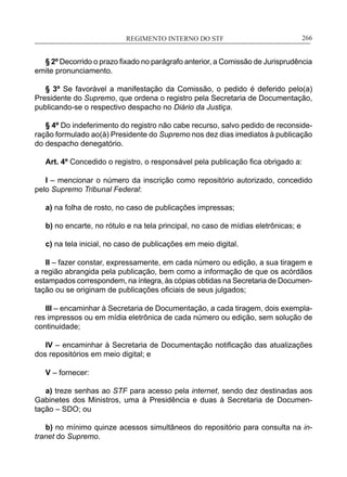 REGIMENTO INTERNO DO STF____________________________________________________________266
§ 2º Decorrido o prazo fixado no parágrafo anterior, a Comissão de Jurisprudência
emite pronunciamento.
§ 3º Se favorável a manifestação da Comissão, o pedido é deferido pelo(a)
Presidente do Supremo, que ordena o registro pela Secretaria de Documentação,
publicando-se o respectivo despacho no Diário da Justiça.
§ 4º Do indeferimento do registro não cabe recurso, salvo pedido de reconside-
ração formulado ao(à) Presidente do Supremo nos dez dias imediatos à publicação
do despacho denegatório.
Art. 4º Concedido o registro, o responsável pela publicação fica obrigado a:
I – mencionar o número da inscrição como repositório autorizado, concedido
pelo Supremo Tribunal Federal:
a) na folha de rosto, no caso de publicações impressas;
b) no encarte, no rótulo e na tela principal, no caso de mídias eletrônicas; e
c) na tela inicial, no caso de publicações em meio digital.
II – fazer constar, expressamente, em cada número ou edição, a sua tiragem e
a região abrangida pela publicação, bem como a informação de que os acórdãos
estampados correspondem, na íntegra, às cópias obtidas na Secretaria de Documen-
tação ou se originam de publicações oficiais de seus julgados;
III – encaminhar à Secretaria de Documentação, a cada tiragem, dois exempla-
res impressos ou em mídia eletrônica de cada número ou edição, sem solução de
continuidade;
IV – encaminhar à Secretaria de Documentação notificação das atualizações
dos repositórios em meio digital; e
V – fornecer:
a) treze senhas ao STF para acesso pela internet, sendo dez destinadas aos
Gabinetes dos Ministros, uma à Presidência e duas à Secretaria de Documen-
tação – SDO; ou
b) no mínimo quinze acessos simultâneos do repositório para consulta na in-
tranet do Supremo.
 