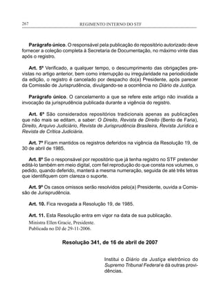 REGIMENTO INTERNO DO STF____________________________________________________________267
Parágrafo único. O responsável pela publicação do repositório autorizado deve
fornecer a coleção completa à Secretaria de Documentação, no máximo vinte dias
após o registro.
Art. 5º Verificado, a qualquer tempo, o descumprimento das obrigações pre-
vistas no artigo anterior, bem como interrupção ou irregularidade na periodicidade
da edição, o registro é cancelado por despacho do(a) Presidente, após parecer
da Comissão de Jurisprudência, divulgando-se a ocorrência no Diário da Justiça.
Parágrafo único. O cancelamento a que se refere este artigo não invalida a
invocação da jurisprudência publicada durante a vigência do registro.
Art. 6º São considerados repositórios tradicionais apenas as publicações
que não mais se editam, a saber: O Direito, Revista de Direito (Bento de Faria),
Direito, Arquivo Judiciário, Revista de Jurisprudência Brasileira, Revista Jurídica e
Revista de Crítica Judiciária.
Art. 7º Ficam mantidos os registros deferidos na vigência da Resolução 19, de
30 de abril de 1985.
Art. 8º Se o responsável por repositório que já tenha registro no STF pretender
editá-lo também em meio digital, com fiel reprodução do que consta nos volumes, o
pedido, quando deferido, manterá a mesma numeração, seguida de até três letras
que identifiquem com clareza o suporte.
Art. 9º Os casos omissos serão resolvidos pelo(a) Presidente, ouvida a Comis-
são de Jurisprudência.
Art. 10. Fica revogada a Resolução 19, de 1985.
Art. 11. Esta Resolução entra em vigor na data de sua publicação.
Ministra Ellen Gracie, Presidente.
Publicada no DJ de 29-11-2006.
Resolução 341, de 16 de abril de 2007
Institui o Diário da Justiça eletrônico do
Supremo Tribunal Federal e dá outras provi-
dências.
 