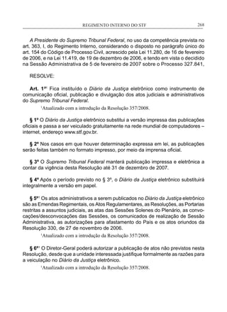 REGIMENTO INTERNO DO STF____________________________________________________________268
A Presidente do Supremo Tribunal Federal, no uso da competência prevista no
art. 363, I, do Regimento Interno, considerando o disposto no parágrafo único do
art. 154 do Código de Processo Civil, acrescido pela Lei 11.280, de 16 de fevereiro
de 2006, e na Lei 11.419, de 19 de dezembro de 2006, e tendo em vista o decidido
na Sessão Administrativa de 5 de fevereiro de 2007 sobre o Processo 327.841,
RESOLVE:
Art. 1º1
Fica instituído o Diário da Justiça eletrônico como instrumento de
comunicação oficial, publicação e divulgação dos atos judiciais e administrativos
do Supremo Tribunal Federal.
1
Atualizado com a introdução da Resolução 357/2008.
§ 1º O Diário da Justiça eletrônico substitui a versão impressa das publicações
oficiais e passa a ser veiculado gratuitamente na rede mundial de computadores –
internet, endereço www.stf.gov.br.
§ 2º Nos casos em que houver determinação expressa em lei, as publicações
serão feitas também no formato impresso, por meio da imprensa oficial.
§ 3º O Supremo Tribunal Federal manterá publicação impressa e eletrônica a
contar da vigência desta Resolução até 31 de dezembro de 2007.
§ 4º Após o período previsto no § 3º, o Diário da Justiça eletrônico substituirá
integralmente a versão em papel.
§ 5º1
Os atos administrativos a serem publicados no Diário da Justiça eletrônico
são as Emendas Regimentais, os Atos Regulamentares, as Resoluções, as Portarias
restritas a assuntos judiciais, as atas das Sessões Solenes do Plenário, as convo-
cações/desconvocações das Sessões, os comunicados de realização de Sessão
Administrativa, as autorizações para afastamento do País e os atos oriundos da
Resolução 330, de 27 de novembro de 2006.
1
Atualizado com a introdução da Resolução 357/2008.
§ 6º1
O Diretor-Geral poderá autorizar a publicação de atos não previstos nesta
Resolução, desde que a unidade interessada justifique formalmente as razões para
a veiculação no Diário da Justiça eletrônico.
1
Atualizado com a introdução da Resolução 357/2008.
 
