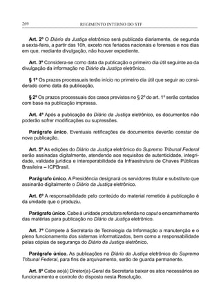 REGIMENTO INTERNO DO STF____________________________________________________________269
Art. 2º O Diário da Justiça eletrônico será publicado diariamente, de segunda
a sexta-feira, a partir das 10h, exceto nos feriados nacionais e forenses e nos dias
em que, mediante divulgação, não houver expediente.
Art. 3º Considera-se como data da publicação o primeiro dia útil seguinte ao da
divulgação da informação no Diário da Justiça eletrônico.
§ 1º Os prazos processuais terão início no primeiro dia útil que seguir ao consi-
derado como data da publicação.
§ 2º Os prazos processuais dos casos previstos no § 2º do art. 1º serão contados
com base na publicação impressa.
Art. 4º Após a publicação do Diário da Justiça eletrônico, os documentos não
poderão sofrer modificações ou supressões.
Parágrafo único. Eventuais retificações de documentos deverão constar de
nova publicação.
Art. 5º As edições do Diário da Justiça eletrônico do Supremo Tribunal Federal
serão assinadas digitalmente, atendendo aos requisitos de autenticidade, integri-
dade, validade jurídica e interoperabilidade da Infraestrutura de Chaves Públicas
Brasileira – ICPBrasil.
Parágrafo único. A Presidência designará os servidores titular e substituto que
assinarão digitalmente o Diário da Justiça eletrônico.
Art. 6º A responsabilidade pelo conteúdo do material remetido à publicação é
da unidade que o produziu.
Parágrafo único. Cabe à unidade produtora referida no caput o encaminhamento
das matérias para publicação no Diário da Justiça eletrônico.
Art. 7º Compete à Secretaria de Tecnologia da Informação a manutenção e o
pleno funcionamento dos sistemas informatizados, bem como a responsabilidade
pelas cópias de segurança do Diário da Justiça eletrônico.
Parágrafo único. As publicações no Diário da Justiça eletrônico do Supremo
Tribunal Federal, para fins de arquivamento, serão de guarda permanente.
Art. 8º Cabe ao(à) Diretor(a)-Geral da Secretaria baixar os atos necessários ao
funcionamento e controle do disposto nesta Resolução.
 
