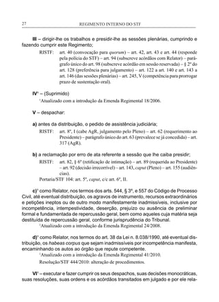 REGIMENTO INTERNO DO STF____________________________________________________________27
III – dirigir-lhe os trabalhos e presidir-lhe as sessões plenárias, cumprindo e
fazendo cumprir este Regimento;
RISTF:	 art. 40 (convocação para quorum) – art. 42, art. 43 e art. 44 (responde
pela polícia do STF) – art. 94 (subscreve acórdãos com Relator) – pará-
grafo único do art. 98 (subscreve acórdão em sessão reservada) – § 2º do
art. 128 (preferência para julgamento) – art. 122 a art. 140 e art. 143 a
art. 146 (das sessões plenárias) – art. 245, V (competência para prorrogar
prazo de sustentação oral).
IV¹ – (Suprimido)
1
Atualizado com a introdução da Emenda Regimental 18/2006.
V – despachar:
a) antes da distribuição, o pedido de assistência judiciária;
RISTF:	 art. 8º, I (cabe AgR, julgamento pelo Pleno) – art. 62 (requerimento ao
Presidente) – parágrafo único do art. 63 (prevalece se já concedida) – art.
317 (AgR).
b) a reclamação por erro de ata referente a sessão que lhe caiba presidir;
RISTF:	 art. 82, § 6º (retificação de intimação) – art. 89 (requerida ao Presidente)
– art. 92 (decisão irrecorrível) – art. 143, caput (Pleno) – art. 155 (audiên-
cias).
Portaria/STF 104: art. 5º, caput, c/c art. 6º, II.
c)¹ como Relator, nos termos dos arts. 544, § 3º, e 557 do Código de Processo
Civil, até eventual distribuição, os agravos de instrumento, recursos extraordinários
e petições ineptos ou de outro modo manifestamente inadmissíveis, inclusive por
incompetência, intempestividade, deserção, prejuízo ou ausência de preliminar
formal e fundamentada de repercussão geral, bem como aqueles cuja matéria seja
destituída de repercussão geral, conforme jurisprudência do Tribunal.
	 1
Atualizado com a introdução da Emenda Regimental 24/2008.
d)¹ como Relator, nos termos do art. 38 da Lei n. 8.038/1990, até eventual dis-
tribuição, os habeas corpus que sejam inadmissíveis por incompetência manifesta,
encaminhando os autos ao órgão que repute competente.
	 1
Atualizado com a introdução da Emenda Regimental 41/2010.
Resolução/STF 444/2010: alteração de procedimentos.
VI¹ – executar e fazer cumprir os seus despachos, suas decisões monocráticas,
suas resoluções, suas ordens e os acórdãos transitados em julgado e por ele rela-
 