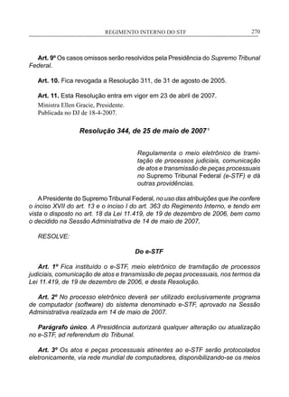 REGIMENTO INTERNO DO STF____________________________________________________________270
Art. 9º Os casos omissos serão resolvidos pela Presidência do Supremo Tribunal
Federal.
Art. 10. Fica revogada a Resolução 311, de 31 de agosto de 2005.
Art. 11. Esta Resolução entra em vigor em 23 de abril de 2007.
Ministra Ellen Gracie, Presidente.
Publicada no DJ de 18-4-2007.
Resolução 344, de 25 de maio de 2007 ¹
Regulamenta o meio eletrônico de trami-
tação de processos judiciais, comunicação
de atos e transmissão de peças processuais
no Supremo Tribunal Federal (e-STF) e dá
outras providências.
APresidente do Supremo Tribunal Federal, no uso das atribuições que lhe confere
o inciso XVII do art. 13 e o inciso I do art. 363 do Regimento Interno, e tendo em
vista o disposto no art. 18 da Lei 11.419, de 19 de dezembro de 2006, bem como
o decidido na Sessão Administrativa de 14 de maio de 2007,
RESOLVE:
Do e-STF
Art. 1º Fica instituído o e-STF, meio eletrônico de tramitação de processos
judiciais, comunicação de atos e transmissão de peças processuais, nos termos da
Lei 11.419, de 19 de dezembro de 2006, e desta Resolução.
Art. 2º No processo eletrônico deverá ser utilizado exclusivamente programa
de computador (software) do sistema denominado e-STF, aprovado na Sessão
Administrativa realizada em 14 de maio de 2007.
Parágrafo único. A Presidência autorizará qualquer alteração ou atualização
no e-STF, ad referendum do Tribunal.
Art. 3º Os atos e peças processuais atinentes ao e-STF serão protocolados
eletronicamente, via rede mundial de computadores, disponibilizando-se os meios
 