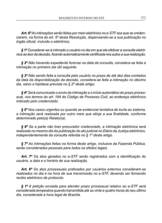 REGIMENTO INTERNO DO STF____________________________________________________________272
Art. 6ºAs intimações serão feitas por meio eletrônico no e-STF aos que se creden-
ciarem, na forma do art. 5º desta Resolução, dispensando-se a sua publicação no
órgão oficial, incluído o eletrônico.
§ 1º Considerar-se-á intimado o usuário no dia em que ele efetivar a consulta eletrô-
nica ao teor da decisão, ficando automaticamente certificada nos autos a sua realização.
§ 2º Não havendo expediente forense na data da consulta, considera-se feita a
intimação no primeiro dia útil seguinte.
§ 3º Não sendo feita a consulta pelo usuário no prazo de até dez dias contados
da data da disponibilização da decisão, considera-se feita a intimação no décimo
dia, salvo a hipótese prevista no § 2º deste artigo.
§ 4º Será comunicado o envio da intimação e o início automático do prazo proces-
sual, nos termos do art. 184 do Código de Processo Civil, ao endereço eletrônico
indicado pelo credenciado.
§ 5º Nos casos urgentes ou quando se evidenciar tentativa de burla ao sistema,
a intimação será realizada por outro meio que atinja a sua finalidade, conforme
determinado pelo(a) Relator(a).
§ 6º Se a parte não tiver procurador credenciado, a intimação eletrônica será
realizada no mesmo dia da publicação do ato judicial no Diário da Justiça eletrônico,
independentemente da consulta referida no § 1º deste artigo.
§ 7º As intimações feitas na forma deste artigo, inclusive da Fazenda Pública,
serão consideradas pessoais para todos os efeitos legais.
Art. 7º Os atos gerados no e-STF serão registrados com a identificação do
usuário, a data e o horário de sua realização.
Art. 8º Os atos processuais praticados por usuários externos consideram-se
realizados no dia e na hora de sua transmissão no e-STF, devendo ser fornecido
recibo eletrônico de protocolo.
§ 1º A petição enviada para atender prazo processual relativo ao e-STF será
considerada tempestiva quando transmitida até as vinte e quatro horas do seu último
dia, considerada a hora legal de Brasília.
 
