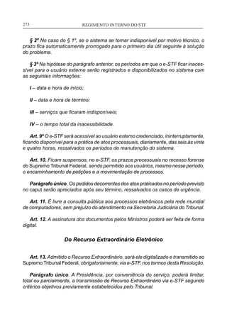 REGIMENTO INTERNO DO STF____________________________________________________________273
§ 2º No caso do § 1º, se o sistema se tornar indisponível por motivo técnico, o
prazo fica automaticamente prorrogado para o primeiro dia útil seguinte à solução
do problema.
§ 3º Na hipótese do parágrafo anterior, os períodos em que o e-STF ficar inaces-
sível para o usuário externo serão registrados e disponibilizados no sistema com
as seguintes informações:
I – data e hora de início;
II – data e hora de término;
III – serviços que ficaram indisponíveis;
IV – o tempo total da inacessibilidade.
Art. 9º O e-STF será acessível ao usuário externo credenciado, ininterruptamente,
ficando disponível para a prática de atos processuais, diariamente, das seis às vinte
e quatro horas, ressalvados os períodos de manutenção do sistema.
Art. 10. Ficam suspensos, no e-STF, os prazos processuais no recesso forense
do Supremo Tribunal Federal, sendo permitido aos usuários, mesmo nesse período,
o encaminhamento de petições e a movimentação de processos.
Parágrafo único. Os pedidos decorrentes dos atos praticados no período previsto
no caput serão apreciados após seu término, ressalvados os casos de urgência.
Art. 11. É livre a consulta pública aos processos eletrônicos pela rede mundial
de computadores, sem prejuízo do atendimento na Secretaria Judiciária do Tribunal.
Art. 12. A assinatura dos documentos pelos Ministros poderá ser feita de forma
digital.
Do Recurso Extraordinário Eletrônico
Art. 13. Admitido o Recurso Extraordinário, será ele digitalizado e transmitido ao
Supremo Tribunal Federal, obrigatoriamente, via e-STF, nos termos desta Resolução.
Parágrafo único. A Presidência, por conveniência do serviço, poderá limitar,
total ou parcialmente, a transmissão de Recurso Extraordinário via e-STF segundo
critérios objetivos previamente estabelecidos pelo Tribunal.
 