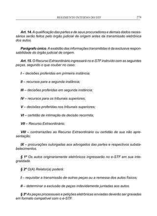 REGIMENTO INTERNO DO STF____________________________________________________________274
Art. 14. A qualificação das partes e de seus procuradores e demais dados neces-
sários serão feitos pelo órgão judicial de origem antes da transmissão eletrônica
dos autos.
Parágrafo único.A exatidão das informações transmitidas é da exclusiva respon-
sabilidade do órgão judicial de origem.
Art. 15. O Recurso Extraordinário ingressará no e-STF instruído com as seguintes
peças, segundo o que couber no caso:
I – decisões proferidas em primeira instância;
II – recursos para a segunda instância;
III – decisões proferidas em segunda instância;
IV – recursos para os tribunais superiores;
V – decisões proferidas nos tribunais superiores;
VI – certidão de intimação da decisão recorrida;
VII – Recurso Extraordinário;
VIII – contrarrazões ao Recurso Extraordinário ou certidão de sua não apre-
sentação;
IX – procurações outorgadas aos advogados das partes e respectivos substa-
belecimentos.
§ 1º Os autos originariamente eletrônicos ingressarão no e-STF em sua inte-
gralidade.
§ 2º O(A) Relator(a) poderá:
I – requisitar a transmissão de outras peças ou a remessa dos autos físicos;
II – determinar a exclusão de peças indevidamente juntadas aos autos.
§ 3º As peças processuais e petições eletrônicas enviadas deverão ser gravadas
em formato compatível com o e-STF.
 