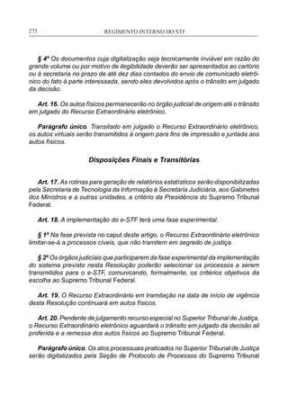 REGIMENTO INTERNO DO STF____________________________________________________________275
§ 4º Os documentos cuja digitalização seja tecnicamente inviável em razão do
grande volume ou por motivo de ilegibilidade deverão ser apresentados ao cartório
ou à secretaria no prazo de até dez dias contados do envio de comunicado eletrô-
nico do fato à parte interessada, sendo eles devolvidos após o trânsito em julgado
da decisão.
Art. 16. Os autos físicos permanecerão no órgão judicial de origem até o trânsito
em julgado do Recurso Extraordinário eletrônico.
Parágrafo único. Transitado em julgado o Recurso Extraordinário eletrônico,
os autos virtuais serão transmitidos à origem para fins de impressão e juntada aos
autos físicos.
Disposições Finais e Transitórias
Art. 17. As rotinas para geração de relatórios estatísticos serão disponibilizadas
pela Secretaria de Tecnologia da Informação à Secretaria Judiciária, aos Gabinetes
dos Ministros e a outras unidades, a critério da Presidência do Supremo Tribunal
Federal.
Art. 18. A implementação do e-STF terá uma fase experimental.
§ 1º Na fase prevista no caput deste artigo, o Recurso Extraordinário eletrônico
limitar-se-á a processos cíveis, que não tramitem em segredo de justiça.
§ 2º Os órgãos judiciais que participarem da fase experimental da implementação
do sistema previsto nesta Resolução poderão selecionar os processos a serem
transmitidos para o e-STF, comunicando, formalmente, os critérios objetivos da
escolha ao Supremo Tribunal Federal.
Art. 19. O Recurso Extraordinário em tramitação na data de início de vigência
desta Resolução continuará em autos físicos.
Art. 20. Pendente de julgamento recurso especial no Superior Tribunal de Justiça,
o Recurso Extraordinário eletrônico aguardará o trânsito em julgado da decisão ali
proferida e a remessa dos autos físicos ao Supremo Tribunal Federal.
Parágrafo único. Os atos processuais praticados no Superior Tribunal de Justiça
serão digitalizados pela Seção de Protocolo de Processos do Supremo Tribunal
 