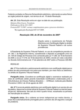 REGIMENTO INTERNO DO STF____________________________________________________________276
Federal e juntados no Recurso Extraordinário eletrônico, retornando os autos físicos
ao órgão judicial de origem, nos termos do art. 16 desta Resolução.
Art. 21. Esta Resolução entra em vigor na data de sua publicação.
Ministra Ellen Gracie, Presidente.
Publicada no DJ de 30-5-2007.
Portaria/STF 73/2007: normas complementares para o processo eletrônico.
1
Revogada pela Resolução/STF 417/2009.
Resolução 350, de 29 de novembro de 20071
Dispõe sobre o recebimento de Petição
Eletrônica com Certificação Digital no âmbito
do Supremo Tribunal Federal e dá outras
providências.
A Presidente do Supremo Tribunal Federal, no uso da competência prevista no
art. 363, I, do Regimento Interno, considerando o disposto no parágrafo único do
art. 154 do Código de Processo Civil, acrescido pela Lei 11.280, de 16 de fevereiro
de 2006, e na Lei 11.419, de 19 de dezembro de 2006, e tendo em vista o decidido
na Sessão Administrativa de 17 de setembro de 2007 sobre o Processo 329.890,
RESOLVE:
Art. 1º Fica instituído o peticionamento eletrônico com certificação digital para a
prática de atos processuais nos autos que tramitam, por meio físico ou eletrônico,
no âmbito do Supremo Tribunal Federal.
Parágrafo único. Considera-se certificação digital a assinatura realizada por
meio de certificado obtido perante Autoridade Certificadora credenciada junto à
Infra-Estrutura de Chaves Públicas Brasileira – ICPBrasil, instituída pela Medida
Provisória 2.200-2, de 24 de agosto de 2001.
Art. 2º O envio de petição eletrônica com certificação digital é um serviço de uso
facultativo, disponível no portal oficial do Supremo Tribunal Federal na internet (www.
stf.gov.br), diariamente, das seis às vinte e quatro horas, ressalvados os períodos
de manutenção do sistema.
Parágrafo único. Se o sistema se tornar indisponível por motivo técnico, o
prazo fica automaticamente prorrogado para o primeiro dia útil seguinte à solução
do problema.
 