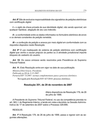 REGIMENTO INTERNO DO STF____________________________________________________________278
Art. 8º São de exclusiva responsabilidade dos signatários de petições eletrônicas
com certificação digital:
I – o sigilo da chave privada da sua identidade digital, não sendo oponível, em
qualquer hipótese, alegação de seu uso indevido;
II – a conformidade entre os dados informados no formulário eletrônico de envio
e os demais constantes da petição remetida;
III – a confecção da petição e anexos por meio digital em conformidade com os
requisitos dispostos nesta Resolução.
Art. 9º O uso inadequado do sistema de petição eletrônica com certificação
digital que venha a causar prejuízo às partes ou à atividade jurisdicional importa
bloqueio do cadastro do usuário.
Art. 10. Os casos omissos serão resolvidos pela Presidência do Supremo
Tribunal Federal.
Art. 11. Esta Resolução entra em vigor na data de sua publicação.
Ministra Ellen Gracie, Presidente.
Publicada no DJ de 3-12-2007.
Portaria/STF 73/2007: normas complementares para o processo eletrônico.
	 1
Revogada pela Resolução/STF 427/2010: processo eletrônico.
Resolução 351, de 29 de novembro de 2007
Altera dispositivos da Resolução 179, de 26
de julho de 1999.
A Presidente do Supremo Tribunal Federal, no uso da competência prevista no
art. 363, I, do Regimento Interno, e tendo em vista o decidido na Sessão Adminis-
trativa de 17 de setembro de 2007 sobre o Processo 329.890,
RESOLVE:
Art. 1º A Resolução 179, de 26 de julho de 1999, passa a vigorar com as se-
guintes alterações:
 