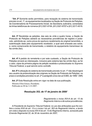 REGIMENTO INTERNO DO STF____________________________________________________________279
“Art. 2º Somente serão permitidos, para recepção do sistema de transmissão
previsto no art. 1º, os equipamentos localizados na Seção de Protocolo de Petições,
da Coordenadoria de Processamento Inicial, da Secretaria Judiciária, conectados
às linhas telefônicas de números (61) 3321-6194, (61) 3321-6707 e (61) 3217-4519.
............................................................................................................................
Art. 3º Recebidas as petições, das seis às vinte e quatro horas, a Seção de
Protocolo de Petições adotará as necessárias providências de registro e proto-
colo, admitindo-se, como prova do oportuno recebimento do original transmitido, a
autenticação dada pelo equipamento recebedor, a qual será anexada aos autos,
e, como comprovante da transmissão, o relatório do equipamento transmissor do
fac-símile (fax).
............................................................................................................................
Art. 4º A pedido do remetente e por este custeado, a Seção de Protocolo de
Petições enviará ao interessado, inclusive pelo sistema tipo fac-símile (fax), se for
o caso, cópia da primeira página da petição recebida e protocolizada no Supremo
Tribunal Federal, a qual servirá como contrafé.
Art. 5ºA utilização do sistema de transmissão previsto no art. 1º não desobrigará
seu usuário da protocolização dos originais na Seção de Protocolo de Petições, no
prazo e condições previstos no art. 2º e parágrafo único da Lei 9.800, de 1999.” (NR)
Art. 2º Esta Resolução entra em vigor na data de sua publicação.
Ministra Ellen Gracie, Presidente.
Publicada no DJ de 3-12-2007.
Resolução 353, de 17 de janeiro de 2008 ¹
Regulamenta o inciso XVI-A do art. 13 do
Regimento Interno e dá outras providências.
A Presidente do Supremo Tribunal Federal, no uso das atribuições que lhe con-
fere o inciso XVII do art. 13 e o inciso I do art. 363 do Regimento Interno, e tendo
em vista o disposto no inciso XVI-A do art. 13 do Regimento Interno, acrescido pela
Emenda Regimental 22, de 30 de novembro de 2007,
 