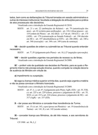 REGIMENTO INTERNO DO STF____________________________________________________________28
tados, bem como as deliberações do Tribunal tomadas em sessão administrativa e
outras de interesse institucional, facultada a delegação de atribuições para a prática
de atos processuais não decisórios;
	 1
Atualizado com a introdução da Emenda Regimental 41/2010.
RISTF:	 art. 21 e art. 22 (atribuições do Relator) – art. 79 (autenticação dos
atos) – art. 81 (critério para notificação) – art. 110, I (fixar prazos) – art.
119 (ordem do Pleno) – art. 162 (Rcl) – § 3º do art. 168 (CC) – art. 175
(ADI) – art. 178 (comunicação ao Senado Federal) – art. 194 (decisão
em HC) – art. 197 (desobediência ao STF) – art. 206 (MS) – art. 340 a
art. 346 (execução) – art. 348 e art. 349 (carta de sentença).
VII – decidir questões de ordem ou submetê-las ao Tribunal quando entender
necessário;
RISTF:	 art. 7º, IV (julgamento pelo Pleno) – art. 10, § 2º (arguição e prevenção).
VIII1
– decidir questões urgentes nos períodos de recesso ou de férias;
	 1
Atualizado com a introdução da Emenda Regimental 26/2008.
IX1
– proferir voto de qualidade nas decisões do Plenário, para as quais o Re-
gimento Interno não preveja solução diversa, quando o empate na votação decorra
de ausência de Ministro em virtude de:
a) impedimento ou suspeição;
b) vaga ou licença médica superior a trinta dias, quando seja urgente a matéria
e não se possa convocar o Ministro licenciado.
1
Atualizado com a introdução da Emenda Regimental 35/2009.
RISTF:	 art. 6º, I, i, e art. 8º, I (julgamento pelo Pleno: AgR e ED) – art. 55, VIII,
c/c art. 225 a art. 229 (classe, processo e julgamento de CR) – art. 55,
XXV, c/c art. 215 a art. 224 (classe, processo e julgamento de SE) – art.
317 (AgR) – art. 337 (ED).
X – dar posse aos Ministros e conceder-lhes transferência de Turma;
RISTF:	 art. 15 c/c art. 143, caput (posse em Plenário) – art. 19 (transferência de
Turma) – art. 141, II, e art. 142 (sessão solene).
XI – conceder licença aos Ministros, de até três meses, e aos servidores do
Tribunal;
CF/1988:	 art. 96, I, f.
 