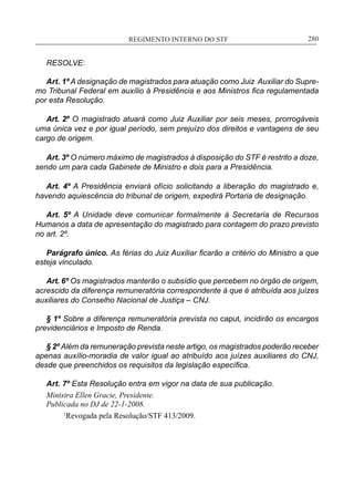 REGIMENTO INTERNO DO STF____________________________________________________________280
RESOLVE:
Art. 1º A designação de magistrados para atuação como Juiz Auxiliar do Supre-
mo Tribunal Federal em auxílio à Presidência e aos Ministros fica regulamentada
por esta Resolução.
Art. 2º O magistrado atuará como Juiz Auxiliar por seis meses, prorrogáveis
uma única vez e por igual período, sem prejuízo dos direitos e vantagens de seu
cargo de origem.
Art. 3º O número máximo de magistrados à disposição do STF é restrito a doze,
sendo um para cada Gabinete de Ministro e dois para a Presidência.
Art. 4º A Presidência enviará ofício solicitando a liberação do magistrado e,
havendo aquiescência do tribunal de origem, expedirá Portaria de designação.
Art. 5º A Unidade deve comunicar formalmente à Secretaria de Recursos
Humanos a data de apresentação do magistrado para contagem do prazo previsto
no art. 2º.
Parágrafo único. As férias do Juiz Auxiliar ficarão a critério do Ministro a que
esteja vinculado.
Art. 6º Os magistrados manterão o subsídio que percebem no órgão de origem,
acrescido da diferença remuneratória correspondente à que é atribuída aos juízes
auxiliares do Conselho Nacional de Justiça – CNJ.
§ 1º Sobre a diferença remuneratória prevista no caput, incidirão os encargos
previdenciários e Imposto de Renda.
§ 2º Além da remuneração prevista neste artigo, os magistrados poderão receber
apenas auxílio-moradia de valor igual ao atribuído aos juízes auxiliares do CNJ,
desde que preenchidos os requisitos da legislação específica.
Art. 7º Esta Resolução entra em vigor na data de sua publicação.
Ministra Ellen Gracie, Presidente.
Publicada no DJ de 22-1-2008.
	 1
Revogada pela Resolução/STF 413/2009.
 