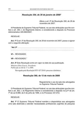 REGIMENTO INTERNO DO STF____________________________________________________________281
Resolução 354, de 30 de janeiro de 2008¹
Altera o art. 5º da Resolução 350, de 29 de
novembro de 2007.
A Presidente do Supremo Tribunal Federal, no uso das atribuições que lhe con-
fere o art. 363, I, do Regimento Interno, e considerando o disposto no Processo
Administrativo 329.890/2007,
RESOLVE:
Art. 1º O art. 5º da Resolução 350, de 29 de novembro de 2007, passa a vigorar
com a seguinte alteração:
“Art. 5º ...............................................................................................................
............................................................................................................................
VI – REVOGADO;
VII – REVOGADO.”
Art. 2º Esta Resolução entra em vigor na data de sua publicação.
Ministra Ellen Gracie, Presidente.
Publicada no DJ de 1º-2-2008.
	 1
Revogada pela Resolução/STF 427/2010: processo eletrônico.
Resolução 360, de 13 de maio de 2008
Regulamenta o uso da sala dos advogados
no Supremo Tribunal Federal.
O Presidente do Supremo Tribunal Federal, no uso das atribuições que lhe con-
fere o art. 363, I, do Regimento Interno e considerando o disposto no § 4º do art.
7º da Lei 8.906, de 4 de julho de 1994, e no Processo 331.812,
RESOLVE:
Art. 1º O Supremo Tribunal Federal mantém e disponibiliza aos advogados
uma sala destinada a atender necessidades profissionais urgentes de pesquisa
 