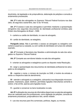 REGIMENTO INTERNO DO STF____________________________________________________________282
doutrinária, de legislação e de jurisprudência, elaboração de petições e consulta a
andamentos processuais.
Art. 2º A sala dos advogados no Supremo Tribunal Federal funciona nos dias
úteis, de segunda a sexta-feira, das 12 às 19 horas.
Art. 3º O acesso à sala dos advogados é permitido mediante a apresentação
obrigatória dos seguintes documentos de identidade profissional emitidos pela
Ordem dos Advogados do Brasil – OAB:
I – carteira ou cartão de identidade, no caso de advogado;
II – cartão de identidade, se estagiário;
Parágrafo único. Não é permitido o acesso ao advogado ou estagiário com
carteira suspensa ou cassada, ou com cartão de identidade com prazo de validade
expirado.
Art. 4º Compete à Secretaria das Sessões a administração da sala dos advo-
gados no Supremo Tribunal Federal.
Art. 5º Compete aos servidores lotados na sala dos advogados:
I – orientar os advogados e estagiários quanto ao disposto nesta Resolução;
II – exigir a apresentação dos documentos de identidade profissional do advo-
gado ou do estagiário;
III – registrar o nome, o número de inscrição na OAB, o horário de entrada e
saída e a respectiva data de atendimento;
IV – atender o advogado ou o estagiário, colocando à sua disposição microcom-
putador, impressora, papel, telefone, permitidas ligações interurbanas somente a
cobrar, e fac-símile, apenas para ligações locais;
V – guardar e conservar os bens localizados na sala.
Art. 6ºAutilização dos recursos de informática disponíveis na sala dos advogados
deve ser realizada para fins profissionais, como digitação de petições, consulta de
andamento processual, jurisprudência e leis, sendo vedado:
I – uso dos recursos para fins comerciais, políticos, ilegais, ou imorais;
 
