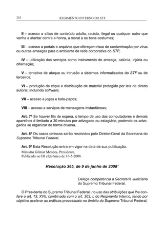 REGIMENTO INTERNO DO STF____________________________________________________________283
II – acesso a sítios de conteúdo adulto, racista, ilegal ou qualquer outro que
venha a atentar contra a honra, a moral e os bons costumes;
III – acesso a portais e arquivos que ofereçam risco de contaminação por vírus
ou outras ameaças para o ambiente de rede corporativa do STF;
IV – utilização dos serviços como instrumento de ameaça, calúnia, injúria ou
difamação;
V – tentativa de ataque ou intrusão a sistemas informatizados do STF ou de
terceiros;
VI – produção de cópia e distribuição de material protegido por leis de direito
autoral, incluindo software;
VII – acesso a jogos e bate-papos;
VIII – acesso a serviços de mensagens instantâneas;
Art. 7º Se houver fila de espera, o tempo de uso dos computadores e demais
aparelhos é limitado a 30 minutos por advogado ou estagiário, podendo os advo-
gados se organizar de forma diversa.
Art. 8º Os casos omissos serão resolvidos pelo Diretor-Geral da Secretaria do
Supremo Tribunal Federal.
Art. 9º Esta Resolução entra em vigor na data de sua publicação.
Ministro Gilmar Mendes, Presidente.
Publicada no DJ eletrônico de 16-5-2008.
Resolução 365, de 9 de junho de 2008¹
Delega competência à Secretaria Judiciária
do Supremo Tribunal Federal.
O Presidente do Supremo Tribunal Federal, no uso das atribuições que lhe con-
fere o art. 13, XVII, combinado com o art. 363, I, do Regimento Interno, tendo por
objetivo acelerar as práticas processuais no âmbito do Supremo Tribunal Federal,
 