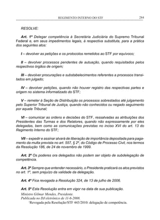REGIMENTO INTERNO DO STF____________________________________________________________284
RESOLVE:
Art. 1º Delegar competência à Secretária Judiciária do Supremo Tribunal
Federal e, em seus impedimentos legais, à respectiva substituta, para a prática
dos seguintes atos:
I – devolver as petições e os protocolos remetidos ao STF por equívoco;
II – devolver processos pendentes de autuação, quando requisitados pelos
respectivos órgãos de origem;
III – devolver procurações e substabelecimentos referentes a processos transi-
tados em julgado;
IV – devolver petições, quando não houver registro das respectivas partes e
origem no sistema informatizado do STF;
V – remeter à Seção de Distribuição os processos sobrestados até julgamento
pelo Superior Tribunal de Justiça, quando não conhecidos ou negado seguimento
por aquele Tribunal;
VI – comunicar as ordens e decisões do STF, ressalvadas as atribuições dos
Presidentes das Turmas e dos Relatores, quando não expressamente por eles
delegadas, bem como as comunicações previstas no inciso XVI do art. 13 do
Regimento Interno do STF;
VII – expedir e assinar alvará de liberação de importância depositada para paga-
mento da multa prevista no art. 557, § 2º, do Código de Processo Civil, nos termos
da Resolução 186, de 24 de novembro de 1999.
Art. 2º Os poderes ora delegados não podem ser objeto de subdelegação de
competência.
Art. 3º Sempre que entender necessário, o Presidente praticará os atos previstos
no art. 1º, sem prejuízo da validade da delegação.
Art. 4º Fica revogada a Resolução 324, de 13 de julho de 2006.
Art. 5º Esta Resolução entra em vigor na data de sua publicação.
Ministro Gilmar Mendes, Presidente.
Publicada no DJ eletrônico de 11-6-2008.
1
Revogada pela Resolução/STF 443/2010: delegação de competência.
 