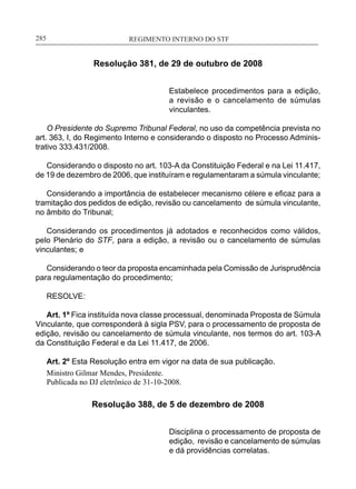 REGIMENTO INTERNO DO STF____________________________________________________________285
Resolução 381, de 29 de outubro de 2008
Estabelece procedimentos para a edição,
a revisão e o cancelamento de súmulas
vinculantes.
O Presidente do Supremo Tribunal Federal, no uso da competência prevista no
art. 363, I, do Regimento Interno e considerando o disposto no Processo Adminis-
trativo 333.431/2008.
Considerando o disposto no art. 103-A da Constituição Federal e na Lei 11.417,
de 19 de dezembro de 2006, que instituíram e regulamentaram a súmula vinculante;
Considerando a importância de estabelecer mecanismo célere e eficaz para a
tramitação dos pedidos de edição, revisão ou cancelamento de súmula vinculante,
no âmbito do Tribunal;
Considerando os procedimentos já adotados e reconhecidos como válidos,
pelo Plenário do STF, para a edição, a revisão ou o cancelamento de súmulas
vinculantes; e
Considerando o teor da proposta encaminhada pela Comissão de Jurisprudência
para regulamentação do procedimento;
RESOLVE:
Art. 1º Fica instituída nova classe processual, denominada Proposta de Súmula
Vinculante, que corresponderá à sigla PSV, para o processamento de proposta de
edição, revisão ou cancelamento de súmula vinculante, nos termos do art. 103-A
da Constituição Federal e da Lei 11.417, de 2006.
Art. 2º Esta Resolução entra em vigor na data de sua publicação.
Ministro Gilmar Mendes, Presidente.
Publicada no DJ eletrônico de 31-10-2008.
Resolução 388, de 5 de dezembro de 2008
Disciplina o processamento de proposta de
edição, revisão e cancelamento de súmulas
e dá providências correlatas.
 