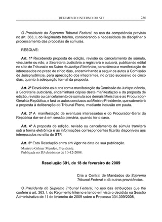 REGIMENTO INTERNO DO STF____________________________________________________________286
O Presidente do Supremo Tribunal Federal, no uso da competência prevista
no art. 363, I, do Regimento Interno, considerando a necessidade de disciplinar o
processamento das propostas de súmulas.
RESOLVE:
Art. 1º Recebendo proposta de edição, revisão ou cancelamento de súmula,
vinculante ou não, a Secretaria Judiciária a registrará e autuará, publicando edital
no sítio do Tribunal e no Diário da Justiça Eletrônico, para ciência e manifestação de
interessados no prazo de cinco dias, encaminhando a seguir os autos à Comissão
de Jurisprudência, para apreciação dos integrantes, no prazo sucessivo de cinco
dias, quanto à adequação formal da proposta.
Art. 2º Devolvidos os autos com a manifestação da Comissão de Jurisprudência,
a Secretaria Judiciária, encaminhará cópias desta manifestação e da proposta de
edição, revisão ou cancelamento de súmula aos demais Ministros e ao Procurador-
Geral da República, e fará os autos conclusos ao Ministro Presidente, que submeterá
a proposta à deliberação do Tribunal Pleno, mediante inclusão em pauta.
Art. 3º A manifestação de eventuais interessados e do Procurador-Geral da
República dar-se-á em sessão plenária, quando for o caso.
Art. 4º A proposta de edição, revisão ou cancelamento de súmula tramitará
sob a forma eletrônica e as informações correspondentes ficarão disponíveis aos
interessados no sítio do STF.
Art. 5º Esta Resolução entra em vigor na data de sua publicação.
Ministro Gilmar Mendes, Presidente.
Publicada no DJ eletrônico de 10-12-2008.
Resolução 391, de 18 de fevereiro de 2009
Cria a Central de Mandados do Supremo
Tribunal Federal e dá outras providências.
O Presidente do Supremo Tribunal Federal, no uso das atribuições que lhe
confere o art. 363, I, do Regimento Interno e tendo em vista o decidido na Sessão
Administrativa de 11 de fevereiro de 2009 sobre o Processo 334.309/2008,
 
