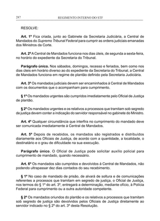 REGIMENTO INTERNO DO STF____________________________________________________________287
RESOLVE:
Art. 1º Fica criada, junto ao Gabinete da Secretaria Judiciária, a Central de
Mandados do Supremo Tribunal Federal para cumprir as ordens judiciais emanadas
dos Ministros da Corte.
Art. 2º A Central de Mandados funciona nos dias úteis, de segunda a sexta-feira,
no horário do expediente da Secretaria do Tribunal.
Parágrafo único. Nos sábados, domingos, recesso e feriados, bem como nos
dias úteis em horário diverso ao do expediente da Secretaria do Tribunal, a Central
de Mandados funciona em regime de plantão definido pela Secretaria Judiciária.
Art. 3º Os mandados judiciais devem ser encaminhados à Central de Mandados
com os documentos que o acompanham para cumprimento.
§ 1º Os mandados urgentes são cumpridos imediatamente pelo Oficial de Justiça
de plantão.
§ 2º Os mandados urgentes e os relativos a processos que tramitam sob segredo
de justiça devem conter a indicação do servidor responsável no gabinete do Ministro.
Art. 4º Qualquer circunstância que interfira no cumprimento do mandado deve
ser comunicada imediatamente à Central de Mandados.
Art. 5º Depois de recebidos, os mandados são registrados e distribuídos
diariamente aos Oficiais de Justiça, de acordo com a quantidade, a localidade, o
destinatário e o grau de dificuldade na sua execução.
Parágrafo único. O Oficial de Justiça pode solicitar auxílio policial para
cumprimento de mandado, quando necessário.
Art. 6º Os mandados são cumpridos e devolvidos à Central de Mandados, não
podendo ultrapassar dez dias contados do seu recebimento.
§ 1º No caso de mandado de prisão, de alvará de soltura e de comunicações
referentes a processos que tramitam em segredo de justiça, o Oficial de Justiça,
nos termos do § 1º do art. 3º, entregará a determinação, mediante ofício, à Polícia
Federal para cumprimento ou a outra autoridade competente.
§ 2º Os mandados oriundos do plantão e os relativos a processos que tramitam
sob segredo de justiça são devolvidos pelos Oficiais de Justiça diretamente ao
servidor indicado no § 2º do art. 3º desta Resolução.
 