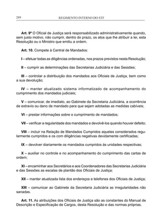 REGIMENTO INTERNO DO STF____________________________________________________________289
Art. 9º O Oficial de Justiça será responsabilizado administrativamente quando,
sem justo motivo, não cumprir, dentro do prazo, os atos que lhe atribuir a lei, esta
Resolução ou o Ministro que emitiu a ordem.
Art. 10. Compete à Central de Mandados:
I – efetuar todas as diligências ordenadas, nos prazos previstos nesta Resolução;
II – cumprir as determinações das Secretarias Judiciária e das Sessões;
III – controlar a distribuição dos mandados aos Oficiais de Justiça, bem como
a sua devolução;
IV – manter atualizado sistema informatizado de acompanhamento do
cumprimento dos mandados judiciais;
V – comunicar, de imediato, ao Gabinete da Secretaria Judiciária, a ocorrência
de extravio ou dano de mandado para que sejam adotadas as medidas cabíveis;
VI – prestar informações sobre o cumprimento de mandados;
VII – verificar a regularidade dos mandados e devolvê-los quando houver defeito;
VIII – incluir na Relação de Mandados Cumpridos aqueles considerados regu-
larmente cumpridos e os com diligências negativas devidamente certificadas;
IX – devolver diariamente os mandados cumpridos às unidades respectivas;
X – auxiliar no controle e no acompanhamento do cumprimento das cartas de
ordem;
XI – encaminhar aos Secretários e aos Coordenadores das Secretarias Judiciária
e das Sessões as escalas de plantão dos Oficiais de Justiça;
XII – manter atualizada lista dos endereços e telefones dos Oficiais de Justiça;
XIII – comunicar ao Gabinete da Secretaria Judiciária as irregularidades não
sanadas.
Art. 11. As atribuições dos Oficiais de Justiça são as constantes do Manual de
Descrição e Especificação de Cargos, desta Resolução e das normas próprias.
 