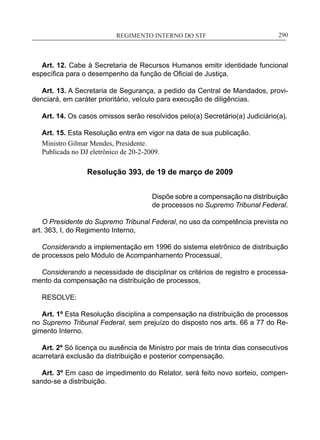 REGIMENTO INTERNO DO STF____________________________________________________________290
Art. 12. Cabe à Secretaria de Recursos Humanos emitir identidade funcional
específica para o desempenho da função de Oficial de Justiça.
Art. 13. A Secretaria de Segurança, a pedido da Central de Mandados, provi-
denciará, em caráter prioritário, veículo para execução de diligências.
Art. 14. Os casos omissos serão resolvidos pelo(a) Secretário(a) Judiciário(a).
Art. 15. Esta Resolução entra em vigor na data de sua publicação.
Ministro Gilmar Mendes, Presidente.
Publicada no DJ eletrônico de 20-2-2009.
Resolução 393, de 19 de março de 2009
Dispõe sobre a compensação na distribuição
de processos no Supremo Tribunal Federal.
O Presidente do Supremo Tribunal Federal, no uso da competência prevista no
art. 363, I, do Regimento Interno,
Considerando a implementação em 1996 do sistema eletrônico de distribuição
de processos pelo Módulo de Acompanhamento Processual,
Considerando a necessidade de disciplinar os critérios de registro e processa-
mento da compensação na distribuição de processos,
RESOLVE:
Art. 1º Esta Resolução disciplina a compensação na distribuição de processos
no Supremo Tribunal Federal, sem prejuízo do disposto nos arts. 66 a 77 do Re-
gimento Interno.
Art. 2º Só licença ou ausência de Ministro por mais de trinta dias consecutivos
acarretará exclusão da distribuição e posterior compensação.
Art. 3º Em caso de impedimento do Relator, será feito novo sorteio, compen-
sando-se a distribuição.
 