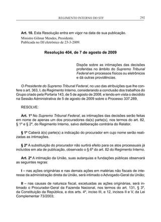 REGIMENTO INTERNO DO STF____________________________________________________________292
Art. 10. Esta Resolução entra em vigor na data de sua publicação.
Ministro Gilmar Mendes, Presidente.
Publicada no DJ eletrônico de 23-3-2009.
Resolução 404, de 7 de agosto de 2009
Dispõe sobre as intimações das decisões
proferidas no âmbito do Supremo Tribunal
Federal em processos físicos ou eletrônicos
e dá outras providências.
O Presidente do Supremo Tribunal Federal, no uso das atribuições que lhe con-
fere o art. 363, I, do Regimento Interno, considerando a conclusão dos trabalhos do
Grupo criado pela Portaria 143, de 5 de agosto de 2008, e tendo em vista o decidido
na Sessão Administrativa de 5 de agosto de 2009 sobre o Processo 337.289,
RESOLVE:
Art. 1º No Supremo Tribunal Federal, as intimações das decisões serão feitas
em nome de apenas um dos procuradores da(s) parte(s), nos termos do art. 82,
§ 1º e § 2º, do Regimento Interno, salvo deliberação contrária do Relator.
§ 1º Caberá à(s) parte(s) a indicação do procurador em cujo nome serão reali-
zadas as intimações.
§ 2º A substituição do procurador não surtirá efeito para os atos processuais já
incluídos em ata de publicação, observado o § 6º do art. 82 do Regimento Interno.
Art. 2º A intimação da União, suas autarquias e fundações públicas observará
as seguintes regras:
I – nas ações originárias e nas demais ações em matérias não fiscais de inte-
resse da administração direta da União, será intimado o Advogado-Geral da União;
II – nas causas de natureza fiscal, excetuadas as ações originárias, será in-
timado o Procurador-Geral da Fazenda Nacional, nos termos do art. 131, § 3º,
da Constituição da República, e dos arts. 4º, inciso III, e 12, incisos II e V, da Lei
Complementar 73/2003;
 
